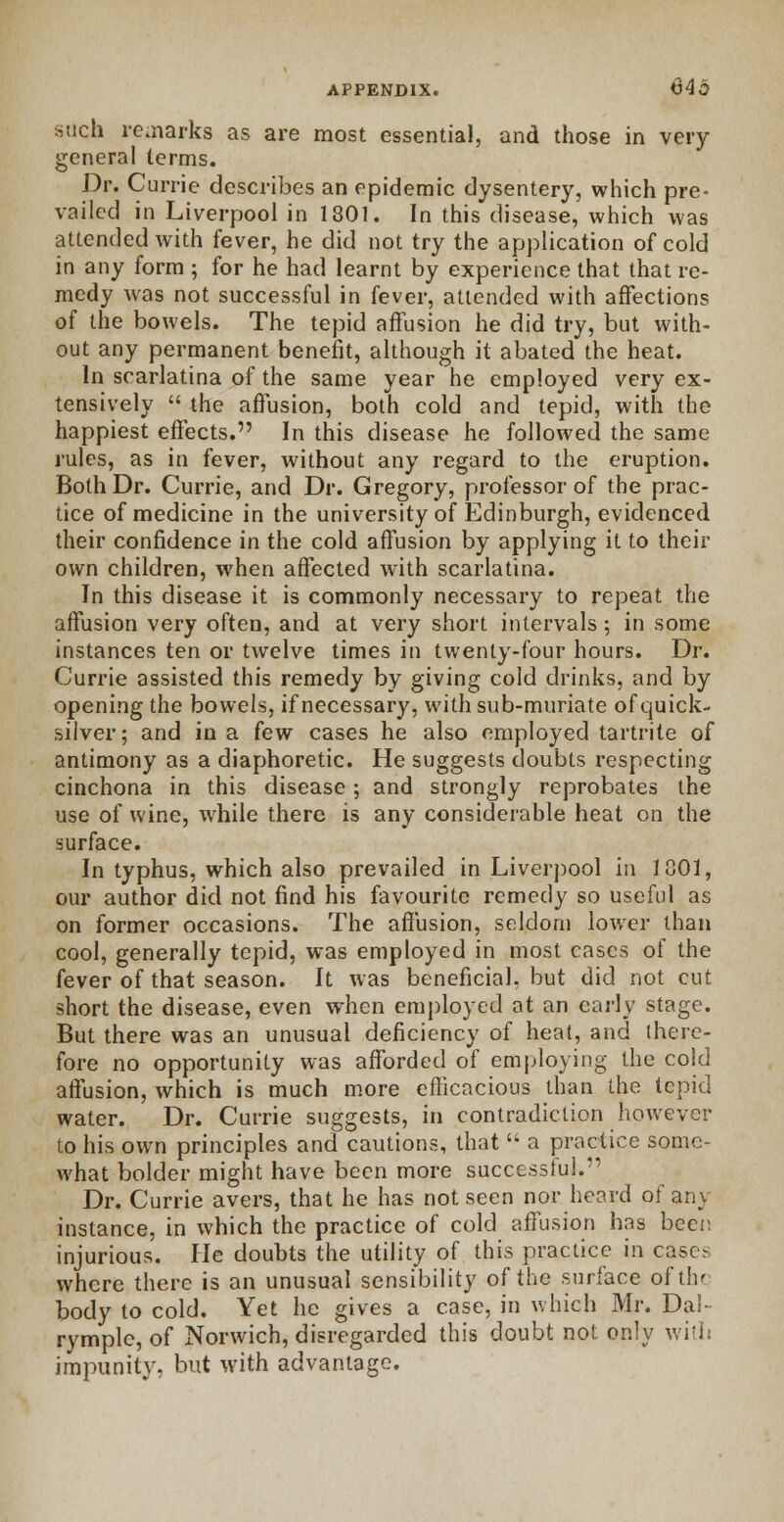 such remarks as are most essential, and those in very general terms. Dr. Currie describes an epidemic dysentery, which pre- vailed in Liverpool in 1801. In this disease, which was attended with fever, he did not try the application of cold in any form ; for he had learnt by experience that that re- medy was not successful in fever, attended with affections of the bowels. The tepid affusion he did try, but with- out any permanent benefit, although it abated the heat. In scarlatina of the same year he employed very ex- tensively  the affusion, both cold and tepid, with the happiest effects. In this disease he followed the same rules, as in fever, without any regard to the eruption. Both Dr. Currie, and Dr. Gregory, professor of the prac- tice of medicine in the university of Edinburgh, evidenced their confidence in the cold affusion by applying it to their own children, when affected with scarlatina. In this disease it is commonly necessary to repeat the affusion very often, and at very short intervals; in some instances ten or twelve times in twenty-four hours. Dr. Currie assisted this remedy by giving cold drinks, and by opening the bowels, if necessary, with sub-muriate of quick- silver; and in a few cases he also employed tartrite of antimony as a diaphoretic. He suggests doubts respecting cinchona in this disease; and strongly reprobates the use of wine, while there is any considerable heat on the surface. In typhus, which also prevailed in Liverpool in 1801, our author did not find his favourite remedy so useful as on former occasions. The affusion, seldom lower than cool, generally tepid, was employed in most cases of the fever of that season. It was beneficial, but did not cut short the disease, even when employed at an early stage. But there was an unusual deficiency of heat, and there- fore no opportunity was afforded of employing the cold affusion, which is much more efficacious than the tepid water. Dr. Currie suggests, in contradiction however to his own principles and cautions, that  a practice some- what bolder might have been more successful. Dr. Currie avers, that he has not seen nor heard of any instance, in which the practice of cold affusion has been injurious. He doubts the utility of this practice in cases where there is an unusual sensibility of the surface of the body to cold. Yet he gives a case, in which Mr. Da!- rymplc, of Norwich, disregarded this doubt not only with impunity, but with advantage.