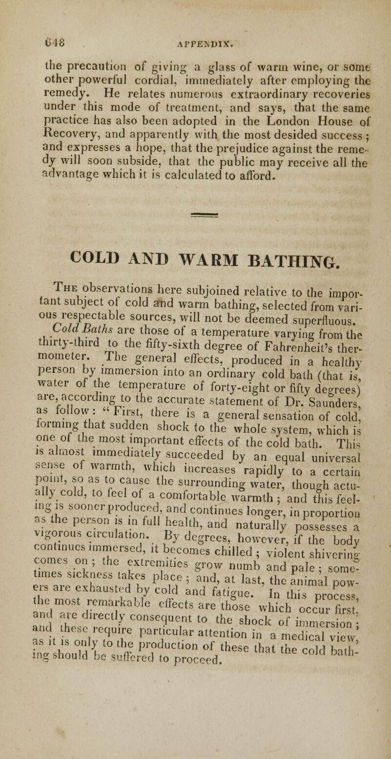 the precaution of giving a glass of warm wine, or somt other powerful cordial, immediately after employing the remedy. He relates numerous extraordinary recoveries under this mode of treatment, and says, that the same practice has also been adopted in the London House of Recovery, and apparently with the most desided success ; and expresses a hope, that the prejudice against the reme- dy will soon subside, that the public may receive all the advantage which it is calculated to afford. COLD AND WARM BATHING. The observations here subjoined relative to the impor- tant subject of cold a-nd warm bathing, selected from Vari- ous respectable sources, will not be deemed superfluous. Cold Baths are those of a temperature varying from the th.rty-third to the fifty-sixth degree of Fahrenheit's ther- mometer. The general effects, produced in a healthy person by immersion into an ordinary cold balh (that is water of the temperature of forty-eight or fifty degrees) are according to the accurate statement of Dr. Saunders as follow: First, there is a general sensation of cold, forming that sudden shock to the whole system, which is one of the most important effects of the cold bath. This is almost immediately succeeded by an equal universal sense of warmth, which increases rapidly to a certain point, so as to cause the surrounding water, though actu- ally cold, to feel of a comfortable wtrmth ; and this feel- ing is sooner produced, and continues longer, in proportion ns the person is in full health, and natur^ pLe^se a vigorous circulation. By degrees, however, if the body continues immersed, it becomes chilled ; violent shivering comes on ; the extremities grow numb and pale • some* times sickness takes place ; Ind, at last, the Simal pow- ers are exhausted by cold and fatigue. In this pro?™ the most remarkable effects are those whkh occm fir ' and are directly consequent to the shock of imme s c• and these require particular attention in a med cal v ew as it is only to the production of these thai tl^T i , ing should be suffered to proceed C°,d bath