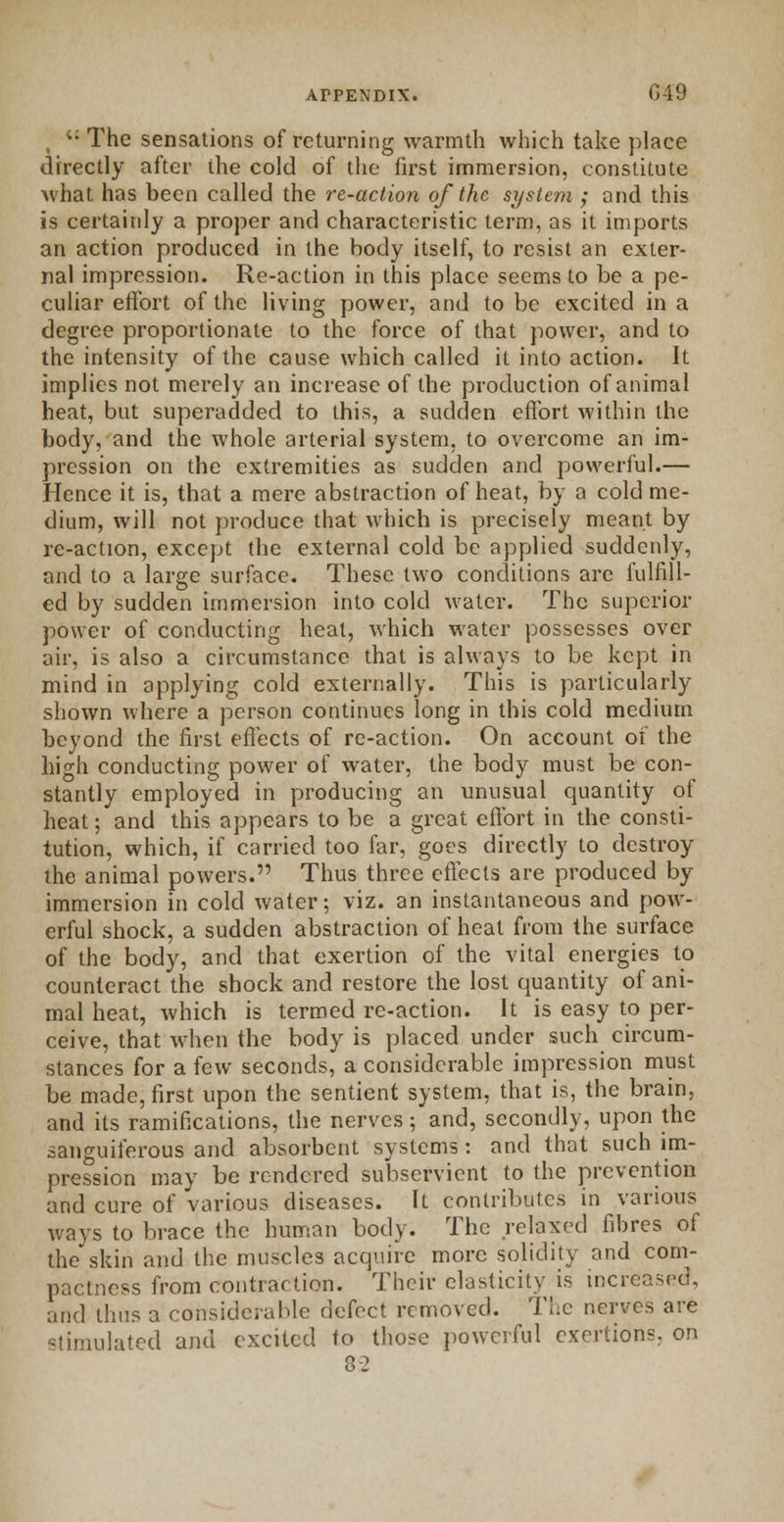 i: The sensations of returning warmth which take place directly after the cold of the first immersion, constitute what has been called the re-action of the system ; and this is certainly a proper and characteristic term, as it imports an action produced in the body itself, to resist an exter- nal impression. Re-action in this place seems to be a pe- culiar effort of the living power, and to be excited in a degree proportionate to the force of that power, and to the intensity of the cause which called it into action. It implies not merely an increase of the production of animal heat, but superadded to this, a sudden effort within the body, and the whole arterial system, to overcome an im- pression on the extremities as sudden and powerful.— Hence it is, that a mere abstraction of heat, by a cold me- dium, will not produce that which is precisely meant by re-action, except the external cold be applied suddenly, and to a large surface. These two conditions are fulfill- ed by sudden immersion into cold water. The superior power of conducting heat, which water possesses over air, is also a circumstance that is always to be kept in mind in applying cold externally. This is particularly shown where a person continues long in this cold medium beyond the first effects of re-action. On account of the high conducting power of water, the body must be con- stantly employed in producing an unusual quantity of heat; and this appears to be a great effort in the consti- tution, which, if carried too far, goes directly to destroy the animal powers. Thus three effects are produced by immersion in cold water; viz. an instantaneous and pow- erful shock, a sudden abstraction of heat from the surface of the body, and that exertion of the vital energies to counteract the shock and restore the lost quantity of ani- mal heat, which is termed re-action. It is easy to per- ceive, that when the body is placed under such circum- stances for a few seconds, a considerable impression must be made, first upon the sentient system, that is, the brain, and its ramifications, the nerves; and, secondly, upon the sanguiferous and absorbent systems: and that such im- pression may be rendered subservient to the prevention and cure of various diseases. It contributes in various ways to brace the human body. The relaxed fibres of the skin and the muscles acquire more solidity and com- pactness from contraction. Their elasticity is increased, and thus a considerable defect removed. The nerves are stimulated and excited to those powerful exertions, on 82