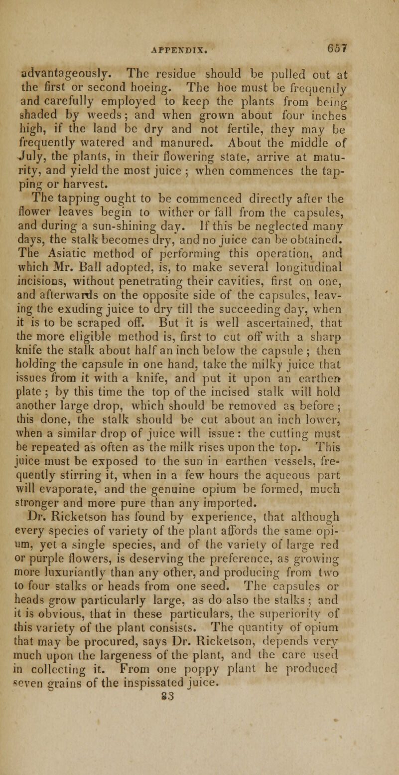 advantageously. The residue should be pulled out at the first or second hoeing. The hoe must be frequently and carefully employed to keep the plants from being shaded by weeds; and when grown about four inches high, if the land be dry and not fertile, they may be frequently watered and manured. About the middle of July, the plants, in their flowering state, arrive at matu- rity, and yield the most juice ; when commences the tap- ping or harvest. The tapping ought to be commenced directly after the flower leaves begin to wither or fall from the capsules, and during a sun-shining day. If this be neglected many days, the stalk becomes dry, and no juice can be obtained. The Asiatic method of performing this operation, and which Mr. Ball adopted, is, to make several longitudinal incisions, without penetrating their cavities, first on one, and afterwards on the opposite side of the capsules, leav- ing the exuding juice to dry till the succeeding day, when it is to be scraped off. But it is well ascertained, that the more eligible method is, first to cut off with a sharp knife the stalk about half an inch below the capsule ; then holding the capsule in one hand, take the milky juice that issues from it with a knife, and put it upon an earthen- plate ; by this time the top of the incised stalk will hold another large drop, which should be removed as before ; this done, the stalk should be cut about an inch lower, when a similar drop of juice will issue: the cutting must be repeated as often as the milk rises upon the top. This juice must be exposed to the sun in earthen vessels, fre- quently stirring it, when in a few hours the aqueous part will evaporate, and the genuine opium be formed, much stronger and more pure than any imported. Dr. Ricketson has found by experience, that although every species of variety of the plant affords the same opi- um, yet a single species, and of the variety of large red or purple flowers, is deserving the preference, as growing more luxuriantly than any other, and producing from two to four stalks or heads from one seed. The capsules or heads grow particularly large, as do also the stalks; and it is obvious, that in these particulars, the superiority of this variety of the plant consists. The quantity of opium that may be procured, says Dr. Ricketson, depends very much upon the largeness of the plant, and the care used in collecting it. From one poppy plant he produced ■seven grains of the inspissated juice. 83