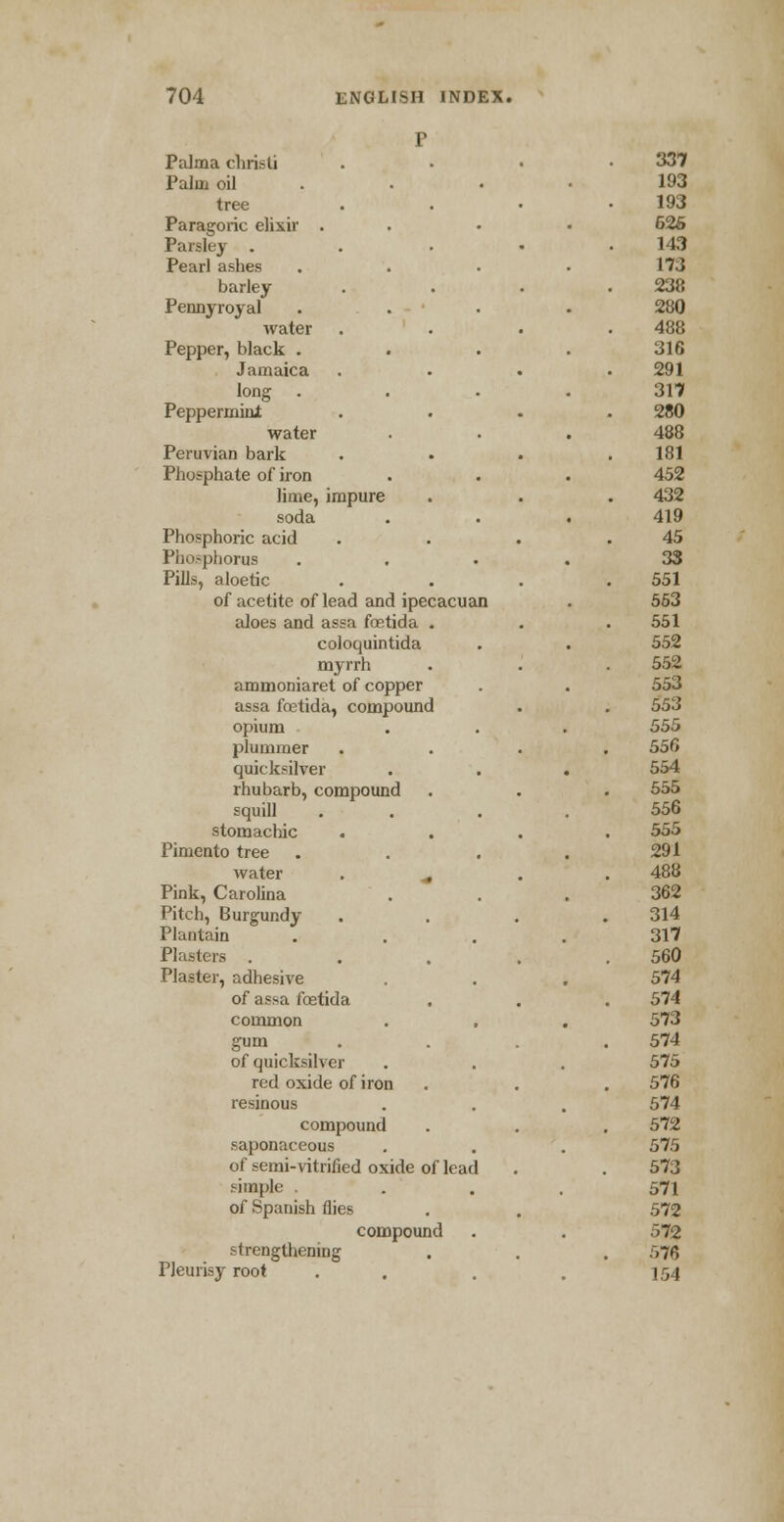 Palma christi Palm oil tree Paragoric elixir . Parsley . Pearl ashes barley Pennyroyal water Pepper, black . Jamaica long . Peppermini water Peruvian bark Phosphate of iron lime, impure soda Phosphoric acid Phosphorus Pills, aloetic of acetite of lead and ipecacuan aloes and assa foetida . coloquintida myrrh ammoniaret of copper assa foetida, compound opium plummer quicksilver rhubarb, compound squill stomachic . Pimento tree water . ^ Pink, Carolina Pitch, Burgundy Plantain Plasters . Plaster, adhesive of assa fostida common gum . of quicksilver red oxide of iron resinous compound saponaceous of semi-vitrified oxide of lead simple of Spanish flies compound strengthening Pleurisy root 337 193 193 626 143 173 238 280 488 316 291 317 280 488 181 452 432 419 45 33 551 553 551 552 552 553 553 555 556 554 555 556 555 291 488 362 314 317 560 574 574 573 574 575 576 574 572 575 573 571 572 572 576 154