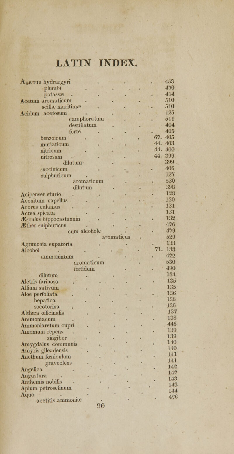 LATIN INDEX. Aoetis hydrargyri 453 plumbi 470 potassse 414 Acetum aromaticum 510 scillse maritimae 510 Acidum acetosum 125 camphoratum 511 destillatuoi 404 forte 405 benzoicum 67. 405 murialicum 44. 403 nitricum 44. 400 nitrosum 44. 399 dilutuni 399 succinic um 406 sulphuricum 127 aromaticum 530 dilutum 398 Acipenser sturio 128 Aconitum napellus 130 Acorus calamus 131 Actea spicata 131 iEsculus hippocastanum 132 ^Ether sulphuricus 476 cum alcohole 479 aroma ticus 529 Agrimonia eupatoria 133 Alcohol 71. 133 ammoniatum 422 aromaticum 530 fetidum 490 dilutum 134 Aletris farinosa 135 Allium sativum 135 Aloe perfoliata 136 hepatica 136 socotorina 136 Althaea officinalis 137 Ammoniacum 138 Ammoniaretum cupri , 446 Amomuui repens 139 zingiber 139 140 140 141 Amygdalus communis AmyrLs gileadensis Anethurn foeniculum graveolens 141 142 142 Angelica Angustura 143 143 144 Anthemis nobilis Apium petroselinum Aqua • 426 acetitis ammoniee 90