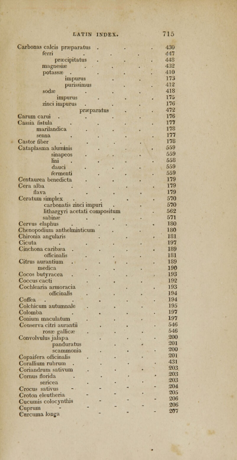 Carbonas calcis praeparatus . 430 ferri 447 praecipitatus 448 magnesias . • . 432 potassa; . 410 impurus 173 purissimus 412 sodae 418 impurus 175 zinci impurus 176 prseparatus 472 Carum carui .... 176 Cassia fistula . 177 mariiandica 178 senna . 177 Castor fiber .... 178 Cataplasma aluminis . . . 559 sinapeos 559 lini . 558 dauci 559 fermenti 559 Centaurea benedicta 179 Cera alba 179 flava .... 179 Ceratum simplex 570 carbonatis zinci impuri 570 lithargyri acetati compositum 562 sabinae 571 Cervus elaphus . . . . 180 Chenopodium anthelminticum 180 Chironia angularis 181 Cicuta .... 197 Cinchona caribaea . 189 officinalis 181 Citrus aurantium . . i . 189 medica 190 Cocos butyracea 193 Coccus cacti . . 192 Cochlearia armoracia 193 officinalis 194 Coffea .... 194 Colchicum autumnale 195 Colomba . . 197 Conium maculatum 197 Cc-nserva citri aurantii . . 546 rosas gallicas 546 Convolvulus jalapa 200 panduratus . « 201 scammonia 200 Copaifera officinalis 201 Corallium rubrum . 431 Coriandruru sativum 203 Cornus florida 203 203 sericea Crocus sativus 204 205 206 206 207 Croton eleutheria Cucumis colocynthis Cuprum Curcuma longa