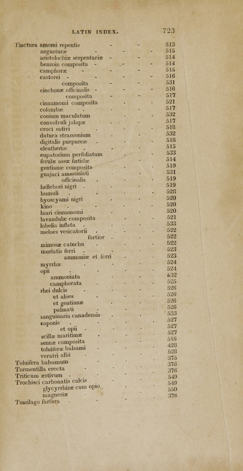 J'inctura amomi repentis angusturae aristoloohize serpentariae benzoin composita - camphorae castorei - composita cinchonae officinalis - composita cinnamomi composita coJombae conium maculatum convolvuli jalapae croci sativi datura stramonium digitalis purpurea? eleutheriae eupatorium perfoliatum ferulae assae fetidae gentianae composita guajaci ammoniati officinaJis hellebori nigri . humuli hyoscyami nigri kino lauri cinnamomi lavandulae composita lobelia inflata meloes vesicatorii fortior mimosas catechu muriatis ferri ammoniae et ferri myrrhae opii ammoniata camphorata rhei dulcis et aloes et gentianae palmati sanguinaria canadensis saponis et opii • scillae maritimae senna: composita toluiferae balsami veratri albi Toluifera balsamum Tormentilla erecta Triticum aestivum • Trochisci carbonatis calcis glycyrrhizae cum opio magnesiae Tussilago farfara . 513 515 514 514 515 516 531 516 517 521 517 532 517 518 532 518 515 533 514 519 531 519 519 528 520 520 520 521 533 522 522 522 523 523 524 524 532 525 526 526 526 526 533 527 527 527 516 428 528 375 376 376 549 549 550 376