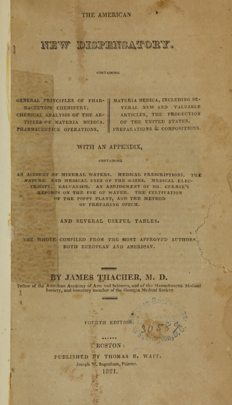 THE AMERICAN WWW ©ttSIKEWeASMMBT* CONTAINlNfi GENERAL PRINCIPLES OF PHAR- MACEUTIOK CHEMISTRY. CHEMICAL ANALYSIS OF THE AR- TICLES OF MATERIA MEDICA. PHARMACEUTIC OPERATIONS. MATERIA MEDICA, INCLUDING SE- VERAL NRW AND VALUABLE ARTICLES, THE PROLUCTION OF THE UNITED STATES. PREPARATIONS & COMPOSITIONS. WITH AN APPENDIX, CONTAINING AN ACCOUNT OF MINERAL WATERS. MEDICAL PRESCRIPTIONS. TUB l*ATrR£ J VD MEDICAL ISES OF THE GASES. MEDICAL ELEC- TRICITY. GALVANISM. AN ABRIDGMENT OF DR. CTJRRIE'S HEPOR-TS ON THE USE OF WATER. THE CULTIVATION <>F THE POPPY PLANT, Ar.D THE METHOD OF PREPARING OPIUM. AND SEVERAL USEFUL TABLES. WHORE COMPILED FROM THE MOST APPROVED AUTHORS, BOTH EUROPEAN AND AMERICAN. BY JAMES X.HACHER, M. D. iw of the Arr.ciicaii Academy of Arts tnd Sciences, and of the Massachusetts Medical Society, and honorary member of the Georgia Midical Society. EOT'JITII EDITION. . BOSTON: PUBLISHED JSY THOMAS B. WAIT. Joseph V.'. Ingraham, Printer. 1321.