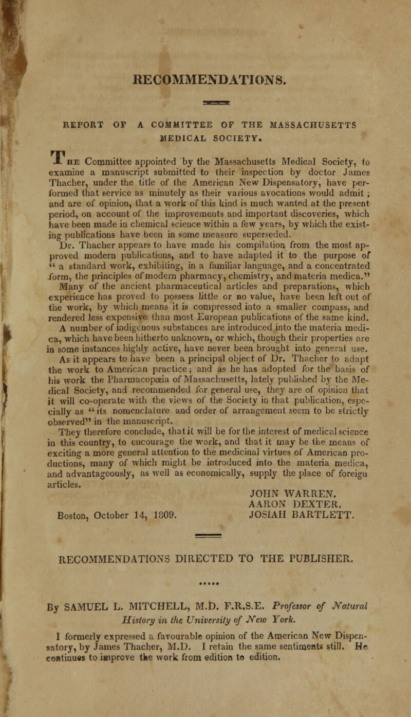 RECOMMENDATIONS. REPORT OF A COMMITTEE OF THE MASSACHUSETTS MEDICAL SOCIETY. JL he Committee appointed by the Massachusetts Medical Society, to examine a manuscript submitted to their inspection by doctor James Thacher, under the title of the American New Dispensatory, have per- formed that service as minutely as their various avocations would admit; and are of opinion, that a work of this kind is much wanted at the present period, on account of the improvements and important discoveries, which have been made in chemical science within a few years, by which the exist- ing publications have been in some measure superseded. Dr. Thacher appears to have made his compilation from the most ap- proved modern publications, and to have adapted it to the purpose of M a standard work, exhibiting, in a familiar language, and a concentrated form, the principles of modern pharmacy, chemistry, and materia medica. Many of the ancient pharmaceutical articles and preparations, which experience has proved to possess little or no value, have been left out of the work, by which means it is compressed into a smaller compass, and rendered less expensive than most European publications of the same kind. A number of indigenous substances are introduced into the materia medi- ca, which have been hitherto unknown, or which, though their properties are in some instances highly active, have never been brought into general use. As it appears to have been a principal object of Dr, Thacher to adapt the work to American practice; and as he has adopted for the basis of his work the Pharmacopoeia of Massachusetts, lately published by the Me- dical Society, and recommended for general use, they are of opinion that it will co-operate with the views of the Society in that publication, espe- cially as  its nomenclature and order of arrangement seem to be strictly observed in the manuscript. They therefore conclude, that it will be for the interest of medical science in this country, to encourage the work, and that it may be the means of exciting a more general attention to the medicinal virtues of American pro- ductions, many of which might be introduced into the materia medica, and advantageously, as well as economically, supply the place of foreign articles. JOHN WARREN. AARON DEXTER. Boston, October 14, 1809. JOSIAH BARTLETT. RECOMMENDATIONS DIRECTED TO THE PUBLISHER. By SAMUEL L. MITCHELL, M.D. F.R.S.E. Professor of Natural History in the University of New York. I formerly expressed a favourable opinion of the American New Dispen- satory, by James Thacher, M.D. I retain the same sentiments still, He continues to improve the work from edition to edition.