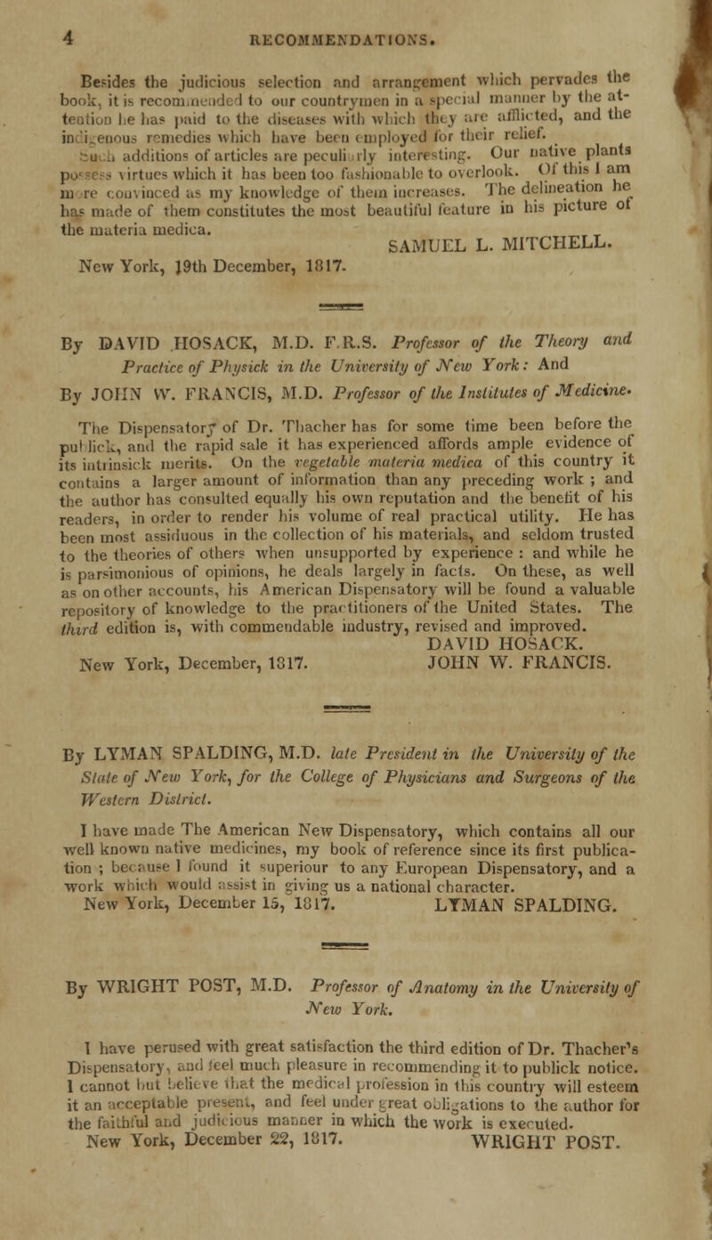 Besides the judicious selection and arrangement which pervades the book, it is recommended to our countrymen in a Bpecial manner l>y the at- tention he has paid to the diseases with which they are afflicted, and the enous remedies which have been employed for their relief. . additions of articles are peculiarly interesting. Our native plants ■ \irtucs which it has heen too fashionable to overlook. Of this 1 am m re convinced as my knowledge of them increases. The delineation he has made of them constitutes the most beautiful feature in his picture ot the materia medica. SAMUEL L. MITCHELL. New York, J9th December, 1817. By DAVID IIOSACK, M.D. F.R.S. Professor of the Theory and Practice of Physick in the University of New York: And By JOHN VV. FRANCIS, M.D. Professor of the Institutes of Medicine. The Dispensatory of Dr. Thacher has for some time been before the pul lick, and the rapid sale it has experienced affords ample evidence of its intrinsick merits. On the vegetable materia medica of this country it contains a larger amount of information than any preceding work ; and the author has consulted equally his own reputation and the benefit of his readers, in order to render his volume of real practical utility. He has been most assiduous in the collection of his materials, and seldom trusted to the theories of others when unsupported by experience : and while he is parsimonious of opinions, he deals largely in facts. On these, as well as on other accounts, his American Dispensatory will be found a valuable repository of knowledge to the practitioners of the United States. The third edition is, with commendable industry, revised and improved. DAVID HOSACK. New York, December, 1817. JOHN W. FRANCIS. By LYMAN SPALDING, M.D. late President in the University of the Stale of New York, for the College of Physicians and Surgeons of the Western District. I have made The American New Dispensatory, which contains all our well known native medicines, my book of reference since its first publica- tion ; bo i use 1 found it superiour to any European Dispensatory, and a work which would assist in giving us a national character. New York, December IS, 1817. LTMAN SPALDING. By WRIGHT POST, M.D. Professor of Anatomy in the University of JVew York. I have perused with great satisfaction the third edition of Dr. Thacher's Dispensatory, and !cel much pleasure in recommending it to publick notice. 1 cannot but beH< >< that the medical profession in this country will esteem it an acceptable present, and feel under treat obligations to the author for the faithful and judicious manner in which the work is executed- New York, December 22, 1817. WRIGHT POST.