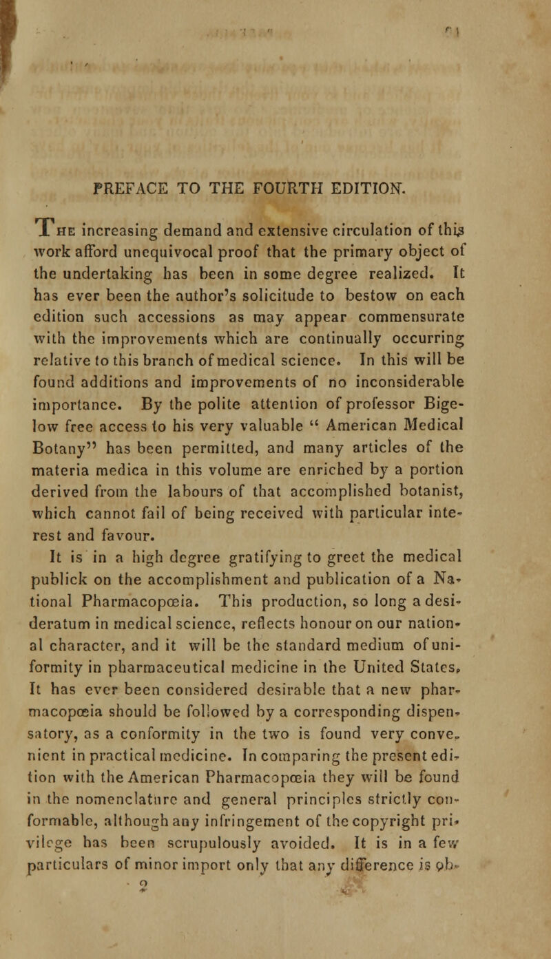 PREFACE TO THE FOURTH EDITION. J. he increasing demand and extensive circulation of thi£ work afford unequivocal proof that the primary object ot the undertaking has been in some degree realized. It has ever been the author's solicitude to bestow on each edition such accessions as may appear commensurate with the improvements which are continually occurring relative to this branch of medical science. In this will be found additions and improvements of no inconsiderable importance. By the polite attention of professor Bige- low free access to his very valuable  American Medical Botany has been permitted, and many articles of the materia medica in this volume are enriched by a portion derived from the labours of that accomplished botanist, which cannot fail of being received with particular inte- rest and favour. It is in a high degree gratifying to greet the medical publick on the accomplishment and publication of a Na* tional Pharmacopoeia. This production, so long a desi- deratum in medical science, reflects honour on our nation- al character, and it will be the standard medium of uni- formity in pharmaceutical medicine in the United States,, It has ever been considered desirable that a new phar- macopoeia should be followed by a corresponding dispen- satory, as a conformity in the two is found very conve- nient in practical medicine. In comparing the present edi- tion with the American Pharmacopoeia they will be found in the nomenclature and general principles strictly con- formable, although any infringement of the copyright pri* vilege has been scrupulously avoided. It is in a fe*.v particulars of minor import only that any difference is ob-