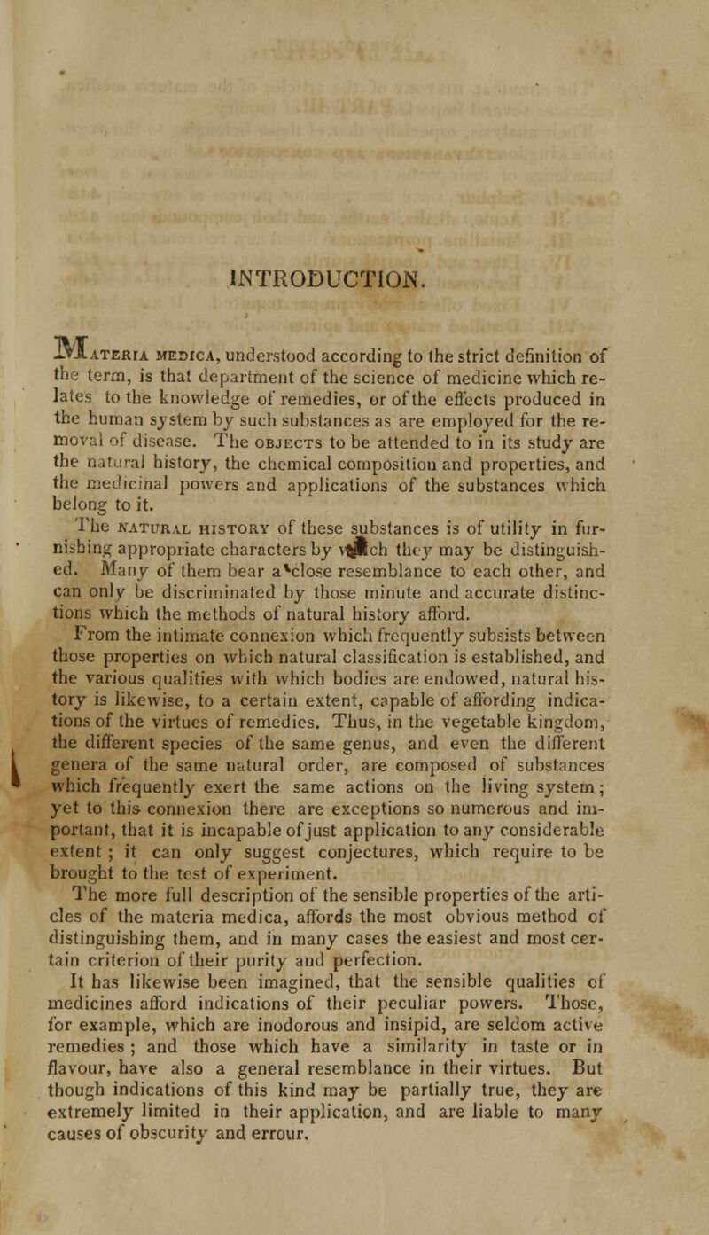 INTRODUCTION. IYIateria medica, understood according to the strict definition of the term, is that department of the science of medicine which re- lates to the knowledge of remedies, or of the effects produced in the human system by such substances as are employed for the re- moval of disease. The objects to be attended to in its study are the natural history, the chemical composition and properties, and the medicinal powers and applications of the substances which belong to it. The natural history of these substances is of utility in fur- nishing appropriate characters by v^ich they may be distinguish- ed. Many of them bear aVilose resemblance to each other, and can only be discriminated by those minute and accurate distinc- tions which the methods of natural history afford. From the intimate connexion which frequently subsists between those properties on which natural classification is established, and the various qualities with which bodies are endowed, natural his- tory is likewise, to a certain extent, capable of affording indica- tions of the virtues of remedies. Thus, in the vegetable kingdom, the different species of the same genus, and even the different genera of the same natural order, are composed of substances which frequently exert the same actions on the living system; yet to this- connexion there are exceptions so numerous and im- portant, that it is incapable of just application to any considerable extent ; it can only suggest conjectures, which require to be brought to the test of experiment. The more full description of the sensible properties of the arti- cles of the materia medica, affords the most obvious method of distinguishing them, and in many cases the easiest and most cer- tain criterion of their purity and perfection. It has likewise been imagined, that the sensible qualities of medicines afford indications of their peculiar powers. Those, for example, which are inodorous and insipid, are seldom active remedies ; and those which have a similarity in taste or in flavour, have also a general resemblance in their virtues. But though indications of this kind may be partially true, they are extremely limited in their application, and are liable to many causes of obscurity and errour.