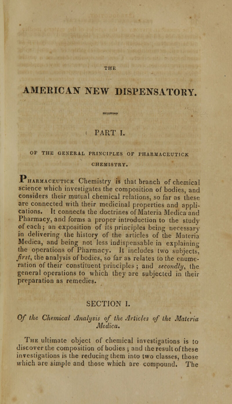THE AMERICAN NEW DISPENSATORY. i PART I. OF THE GENERAL PRINCIPLES OF PHARMACEUTICS CHEMISTRY. JTharmaceutick Chemistry is that branch of chemical science which investigates the composition of bodies, and considers their mutual chemical relations, so far as these are connected with their medicinal properties and appli- cations. It connects the doctrines of Materia Medica and Pharmacy, and forms a proper introduction to the study of each; an exposition of its principles being necessary in delivering the history of the articles of the Materia Medica, and being not less indispensable in explaining the operations of Pharmacy. It includes two subjects, first, the analysis of bodies, so far as relates to the enume- ration of their constituent principles ; and secoyidly, the general operations to which they are subjected in their preparation as remedies. SECTION I. « Of the Chemical Analysis of the Articles of the Materia Medica. The ultimate object of chemical investigations is to discover the composition of bodies ; and ihe result of these investigations is the reducing them into two classes, those which are simple and those which are compound. The