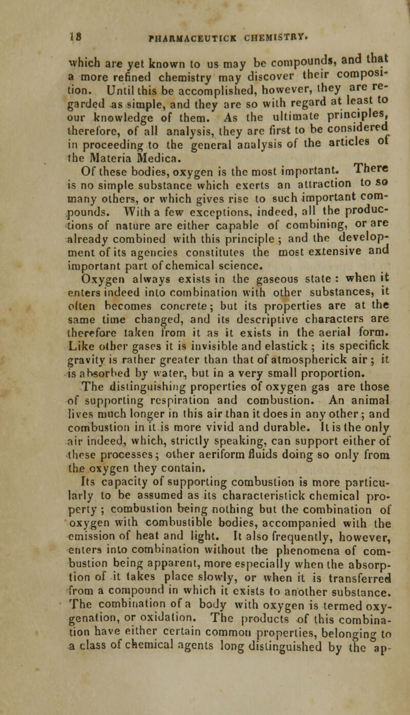 ■which arc yet known to us may be compounds, and that a more refined chemistry may discover their composi- tion. Until this be accomplished, however, they are re- garded as simple, and they are so with regard at least to our knowledge of them. As the ultimate principles therefore, of all analysis, they arc first to be considered in proceeding to the general analysis of the articles ot the Materia Medica. Of these bodies, oxygen is the most important. There is no simple substance which exerts an attraction to so many others, or which gives rise to such important com- pounds. With a few exceptions, indeed, all the produc- tions of nature are either capable of combining, or are already combined with this principle ; and the develop- ment of its agencies constitutes the most extensive and important part of chemical science. Oxygen always exists in the gaseous state : when it enters indeed into combination with other substances, it often becomes concrete; but its properties are at the same time changed, and its descriptive characters are therefore taken from it as it exists in the aerial form. Like other gases it is invisible and elastick ; its specifick gravity is rather greater than that of atmospherick air; it is absorbed by water, but in a very small proportion. The distinguishing properties of oxygen gas are those of supporting respiration and combustion. An animal lives much longer in this air than it does in any other; and combustion in it is more vivid and durable. It is the only air indeed, which, strictly speaking, can support either of those processes; other aeriform fluids doing so only from the oxygen they contain. Its capacity of supporting combustion is more particu- larly to be assumed as its characteristick chemical pro- perty ; combustion being nothing but the combination of oxygen with combustible bodies, accompanied with the emission of heat and light. It also frequently, however, enters into combination without the phenomena of com- bustion being apparent, more especially when the absorp- tion of it takes place slowly, or when it is transferred from a compound in which it exists to another substance. The combination of a body with oxygen is termed oxy- genation, or oxidation. The products of this combina- tion have either certain common properties, belonging to a class of chemical agents long distinguished by the ap-