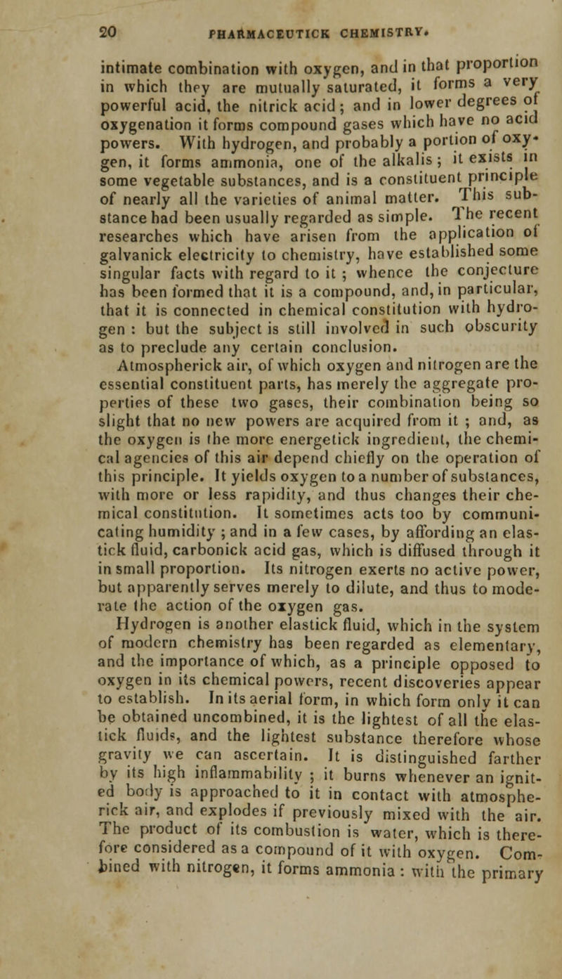 intimate combination with oxygen, and in that proportion in which they are mutually saturated, it forms a very powerful acid, the nitrick acid ; and in lower degrees of oxygenation it forms compound gases which have no acid powers. With hydrogen, and probably a portion of oxy- gen, it forms ammonia, one of the alkalis ; it exists in some vegetable substances, and is a constituent principle of nearly all the varieties of animal matter. This sub- stance had been usually regarded as simple. 1 he recent researches which have arisen from the application of galvanick electricity to chemistry, have established some singular facts with regard to it ; whence the conjecture has been formed that it is a compound, and, in particular, that it is connected in chemical constitution with hydro- gen : but the subject is still involved in such obscurity as to preclude any certain conclusion. Atmospherick air, of which oxygen and nitrogen are the essential constituent parts, has merely the aggregate pro- perties of these two gases, their combination being so slight that no new powers are acquired from it ; and, as the oxygen is the more energetick ingredient, the chemi- cal agencies of this air depend chiefly on the operation of this principle. It yields oxygen toa numberof substances, with more or less rapidity, and thus changes their che- mical constitution. It sometimes acts too by communi- cating humidity ; and in a lew cases, by affording an elas- tick fluid, carbonick acid gas, which is diffused through it in small proportion. Its nitrogen exerts no active power, but apparently serves merely to dilute, and thus to mode- rate the action of the oxygen gas. Hydrogen is another elastick fluid, which in the system of modern chemistry has been regarded as elementary, and the importance of which, as a principle opposed to oxygen in its chemical powers, recent discoveries appear to establish. In its aerial form, in which form only it can be obtained uncombined, it is the lightest of all the elas- tick fluids, and the lightest substance therefore whose gravity we can ascertain. It is distinguished farther by its high inflammability ; it burns whenever an ignit- ed body is approached to it in contact with atmosphe- rick air, and explodes if previously mixed with the air. The product of its combustion is water, which is there- fore considered as a compound of it with oxygen. Com- bined with nitrogen, it forms ammonia : with the primary