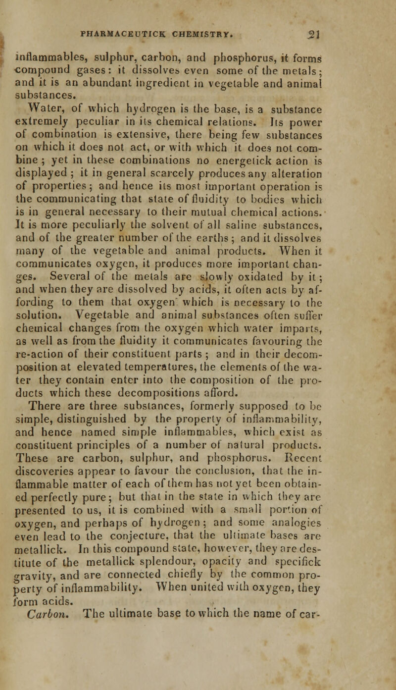 inflammables, sulphur, carbon, and phosphorus, it forms compound gases: it dissolves even some of the metals; and it is an abundant ingredient in vegetable and animal substances. Water, of which hydrogen is the base, is a substance extremely peculiar in its chemical relations. Its power of combination is extensive, there being few substances on which it does not act, or with which it does not com- bine ; yet in these combinations no energeiick action is displayed ; it in general scarcely produces any alteration of properties; and hence its most important operation is the communicating that state of fluidity to bodies which is in general necessary to their mutual chemical actions. Jt is more peculiarly the solvent of all saline substances, and of the greater number of the earths; and it dissolves many of the vegetable and animal products. When it communicates oxygen, it produces more important chan- ges. Several of the metals are slowly oxidated by it; and when they are dissolved by acids, it often acts by af- fording to them that oxygen which is necessary to the solution. Vegetable and animal substances often suffer chemical changes from the oxygen which water imparts, as well as from the fluidity it communicates favouring the re-action of their constituent parts ; and in their decom- position at elevated temperatures, the elements of the wa- ter they contain enter into the composition of the pro- ducts which these decompositions afford. There are three substances, formerly supposed to be simple, distinguished by the properly of inflammability, and hence named simple inflammables, which exist as constituent principles of a number of natural products. These are carbon, sulphur, and phosphorus. Recent discoveries appear to favour the conclusion, that the in- flammable matter of each of them has not yet been obtain- ed perfectly pure; but that in the state in which they are presented to us, it is combined with a small portion of oxygen, and perhaps of hydrogen ; and some analogies even lead to the conjecture, that the ultimate bases are metallick. In this compound state, however, they ore des- titute of the metallick splendour, opacity and specifick oravity, and are connected chiefly by the common pro- perty of inflammability. When united with oxygen, they form acids. Carbon. The ultimate base to which the name of car-