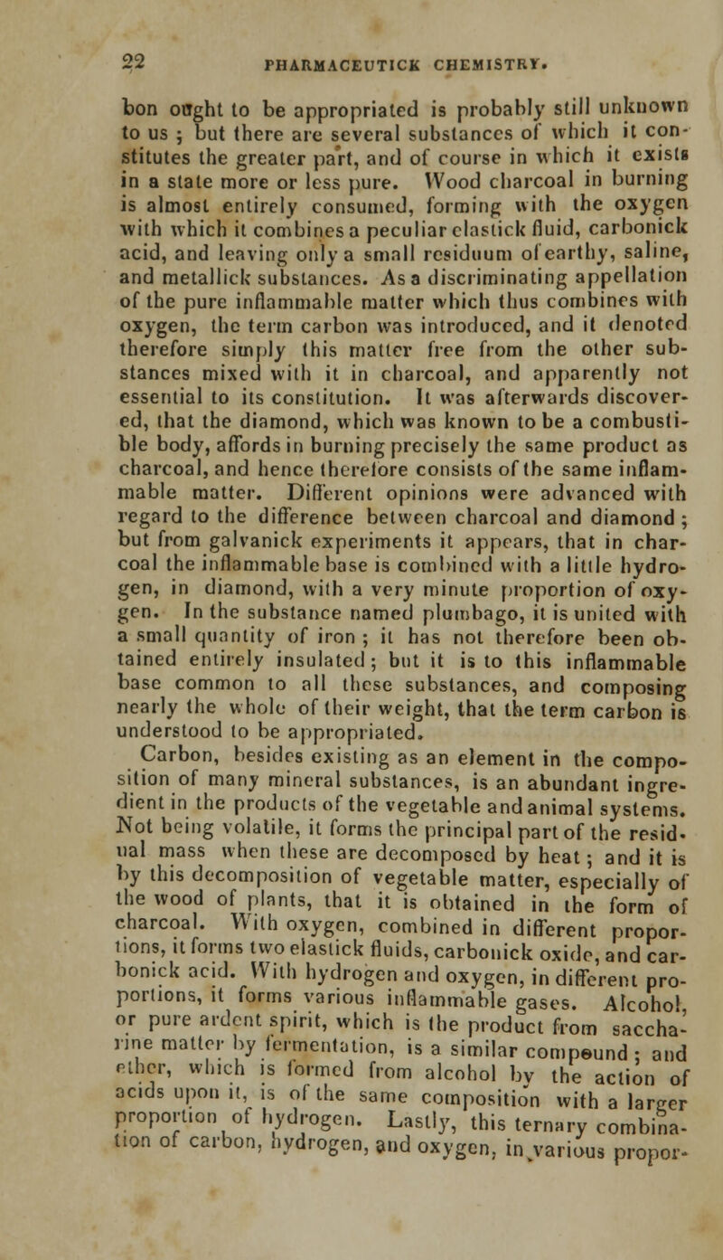 bon ought to be appropriated is probably still unknown to us ; but there are several substances of which it con- stitutes the greater part, and of course in which it exists in a stale more or less pure. Wood charcoal in burning is almost entirely consumed, forming with the oxygen with which it combines a peculiar clastick fluid, carbonick acid, and leaving only a small residuum of earthy, saline, and metallic!; substances. Asa discriminating appellation of the pure inflammable matter which thus combines with oxygen, the term carbon was introduced, and it denoted therefore simply (his matter free from the other sub- stances mixed with it in charcoal, and apparently not essential to its constitution. It was afterwards discover- ed, that the diamond, which was known to be a combusti- ble body, affords in burning precisely the same product as charcoal, and hence therefore consists of the same inflam- mable matter. Different opinions were advanced with regard to the difference between charcoal and diamond; but from galvanick experiments it appears, that in char- coal the inflammable base is combined with a little hydro- gen, in diamond, with a very minute proportion of oxy- gen. In the substance named plumbago, it is united with a small quantity of iron ; it has not therefore been ob- tained entirely insulated; but it is to this inflammable base common to all these substances, and composing nearly the whole of their weight, that the term carbon is understood to be appropriated. Carbon, besides existing as an element in the compo- sition of many mineral substances, is an abundant ingre- dient in the products of the vegetable and animal systems. Not being volatile, it forms the principal part of the resid- ual mass when these are decomposed by heat; and it is by this decomposition of vegetable matter, especially of the wood of plants, that it is obtained in the form of charcoal. With oxygen, combined in different propor- tions, it forms two elaslick fluids, carbonick oxide, and car- bonick acid. With hydrogen and oxygen, in different pro- portions, it forms various inflammable gases. Alcohol or pure ardent spirit, which is the product from saccha- rine matter by fermentation, is a similar compound ; and ether, which is formed from alcohol bv the action of acids upon it, is of the same composition with a larger proportion of hydrogen. Lastly, this ternary combina- tion of carbon, hydrogen, and oxygen, in various propor-