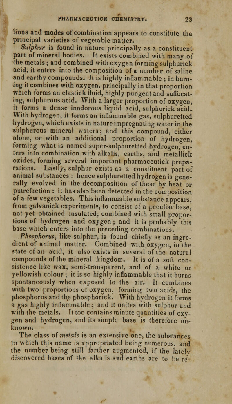 tions and modes of combination appears to constitute the principal varieties of vegetable matter. Sulphur is found in nature principally as a constituent part of mineral bodies. It exists combined with many of the metals; and combined with oxygen forming sulphurick acid, it enters into the composition of a number of saline and earthy compounds. It is highly inflammable ; in burn- ing it combines with oxygen, principally in that proportion which forms an elastick fluid, highly pungent and suffocat- ing, sulphurous acid. With a larger proportion of oxygen, it forms a dense inodorous liquid acid, sulphurick acid. With hydrogen, it forms an inflammable gas, sulphuretted hydrogen, which exists in nature impregnating water in the sulphurous mineral waters; and this compound, either alone, or with an additional proportion of hydrogen, forming what is named super-sulphuretted hydrogen, en- ters into combination with alkalis, earths, and metallick oxides, forming several important pharmaceutick prepa- rations. Lastly, sulphur exists as a constituent part of animal substances : hence sulphuretted hydrogen is gene- rally evolved in the decomposition of these by heat or putrefaction : it has also been detected in the composition of a few vegetables. This inflammable substance appears, from galvanick experiments, to consist of a peculiar base, not yet obtained insulated, combined with small propor- tions of hydrogen and oxygen ; and it is probably this base which enters into the preceding combinations. Phosphorus, like sulphur, is found chiefly as an ingre- dient of animal matter. Combined with oxygen, in the state of an acid, it also exists in several of the natural compounds of the mineral kingdom. It is of a soft con- sistence like wax, semi-transparent, and of a white or yellowish colour ; it is so highly inflammable that it burns spontaneously when exposed to the air. It combines with two proportions of oxygen, forming two acids, the phosphorus and the phosphorick. With hydrogen it forms a gas highly inflammable ; and it unites with sulphur and with the metals. It too contains minute quantities of oxy- gen and hydrogen, and its simple base is therefore un- known. , The class of metals is an extensive one, the substances to which this name is appropriated being numerous, and the number being still farther augmented, if the lately discovered baaes of the alkalis and earths are to be re C