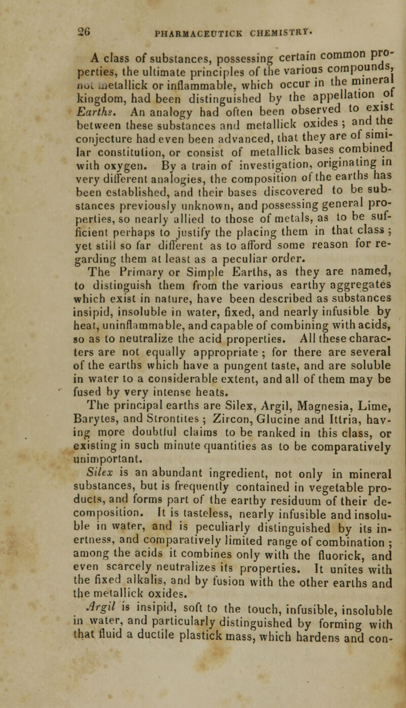 A class of substances, possessing certain common pro- perties, the ultimate principles of the varioas compounds, not metallick or inflammable, which occur in the mineral kingdom, had been distinguished by the appellation ot Earths. An analogy had often been observed to exist between these substances and metallick oxides; and the conjecture had even been advanced, that they are of simi- lar constitution, or consist of metallick bases combined with oxygen. By a train of investigation, originating in very different analogies, the composition of the earths has been established, and their bases discovered to be sub- stances previously unknown, and possessing general pro- perties, so nearly allied to those of metals, as to be suf- ficient perhaps to justify the placing them in that class ; yet still so far different as to afford some reason for re- garding them at least as a peculiar order. The Primary or Simple Earths, as they are named, to distinguish them from the various earthy aggregates which exist in nature, have been described as substances insipid, insoluble in water, fixed, and nearly infusible by heat, uninflammable, and capable of combining with acids, so as to neutralize the acid properties. All these charac- ters are not equally appropriate ; for there are several of the earths which have a pungent taste, and are soluble in water to a considerable extent, and all of them may be fused by very intense heats. The principal earths are Silex, Argil, Magnesia, Lime, Barytes, and Strontites; Zircon, Glucine and Ittria, hav- ing more doubtlul claims to be ranked in this class, or existing in such minute quantities as to be comparatively unimportant. Silex is an abundant ingredient, not only in mineral substances, but is frequently contained in vegetable pro- ducts, and forms part of the earthy residuum of their de- composition. It is tasteless, nearly infusible and insolu- ble in water, and is peculiarly distinguished by its in- ertness, and comparatively limited range of combination ; among the acids it combines only with the fluorick, and even scarcely neutralizes its properties. It unites with the fixed alkalis, and by fusion with the other earths and the metallick oxides. Argil is insipid, soft to the touch, infusible, insoluble in water, and particularly distinguished by forming with that fluid a ductile plastick mass, which hardens and con-