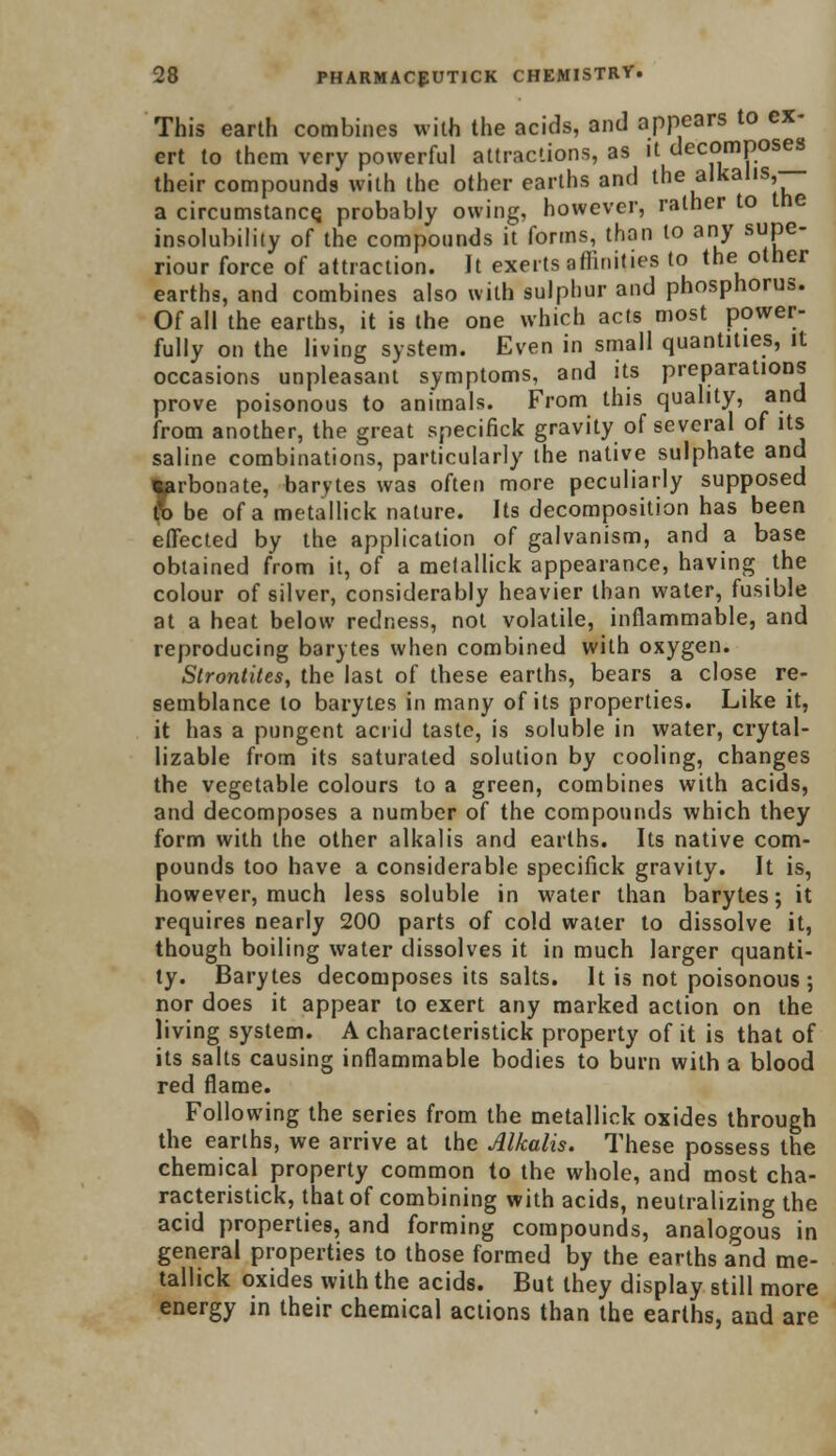 This earth combines with the acids, and appears to ex- ert to them very powerful attractions, as it decomposes their compounds with the other earths and the alkalis, a circumstance, probably owing, however, rather to the insolubility of the compounds it forms, than to any supe- riour force of attraction. It exerts affinities to the other earths, and combines also with sulphur and phosphorus. Of all the earths, it is the one which acts most power- fully on the living system. Even in small quantities, it occasions unpleasant symptoms, and its preparations prove poisonous to animals. From this quality, and from another, the great specifick gravity of several of its saline combinations, particularly the native sulphate and torbonate, barytes was often more peculiarly supposed fa be of a metallick nature. Its decomposition has been effected by the application of galvanism, and a base obtained from it, of a metallick appearance, having the colour of silver, considerably heavier than water, fusible at a heat below redness, not volatile, inflammable, and reproducing barytes when combined with oxygen. Strontites, the last of these earths, bears a close re- semblance to barytes in many of its properties. Like it, it has a pungent acrid taste, is soluble in water, crytal- lizable from its saturated solution by cooling, changes the vegetable colours to a green, combines with acids, and decomposes a number of the compounds which they form with the other alkalis and earths. Its native com- pounds too have a considerable specifick gravity. It is, however, much less soluble in water than barytes; it requires nearly 200 parts of cold water to dissolve it, though boiling water dissolves it in much larger quanti- ty. Barytes decomposes its salts. It is not poisonous; nor does it appear to exert any marked action on the living system. A characteristick property of it is that of its salts causing inflammable bodies to burn with a blood red flame. Following the series from the metallick oxides through the earths, we arrive at the Alkalis. These possess the chemical property common to the whole, and most cha- racteristick, that of combining with acids, neutralizing the acid properties, and forming compounds, analogous in general properties to those formed by the earths and me- tallick oxides with the acids. But they display still more energy in their chemical actions than the earths, and are