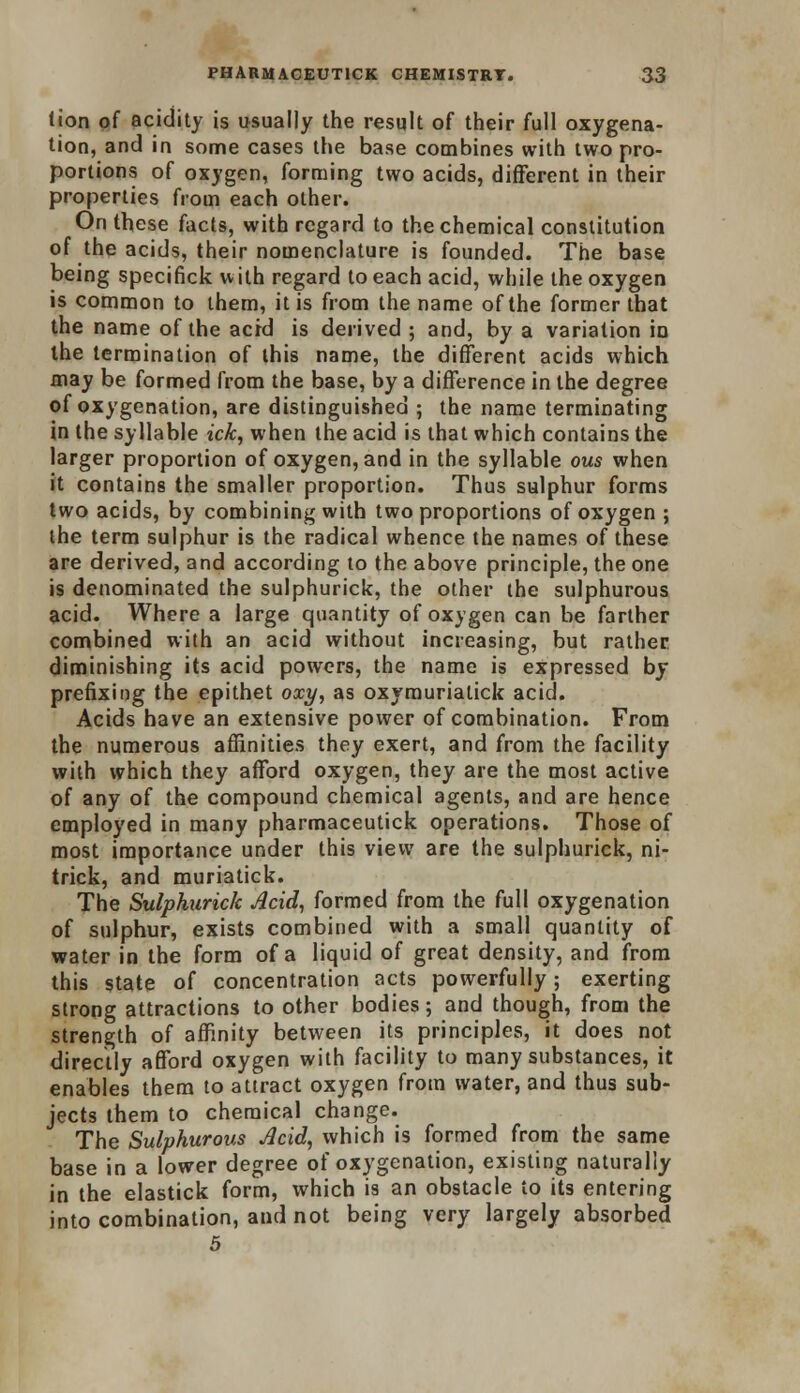 tion of acidity is usually the result of their full oxygena- tion, and in some cases the base combines with two pro- portions of oxygen, forming two acids, different in their properties from each other. On these facts, with regard to the chemical constitution of the acids, their nomenclature is founded. The base being specifick with regard to each acid, while the oxygen is common to them, it is from the name of the former that the name of the acid is derived ; and, by a variation in the termination of this name, the different acids which may be formed from the base, by a difference in the degree of oxygenation, are distinguished ; the name terminating in the syllable ick, when the acid is that which contains the larger proportion of oxygen, and in the syllable ous when it contains the smaller proportion. Thus sulphur forms two acids, by combining with two proportions of oxygen ; the term sulphur is the radical whence the names of these are derived, and according to the above principle, the one is denominated the sulphurick, the other the sulphurous acid. Where a large quantity of oxygen can be farther combined with an acid without increasing, but rather diminishing its acid powers, the name is expressed by prefixing the epithet oxy, as oxyraurialick acid. Acids have an extensive power of combination. From the numerous affinities they exert, and from the facility with which they afford oxygen, they are the most active of any of the compound chemical agents, and are hence employed in many pharmaceutick operations. Those of most importance under this view are the sulphurick, ni- trick, and muriatick. The Sulphurick Acid, formed from the full oxygenation of sulphur, exists combined with a small quantity of water in the form of a liquid of great density, and from this state of concentration acts powerfully; exerting strong attractions to other bodies; and though, from the strength of affinity between its principles, it does not directly afford oxygen with facility to many substances, it enables them to attract oxygen from water, and thus sub- jects them to chemical change. The Sulphurous Acid, which is formed from the same base in a lower degree of oxygenation, existing naturally in the elastick form, which is an obstacle to its entering into combination, and not being very largely absorbed 5