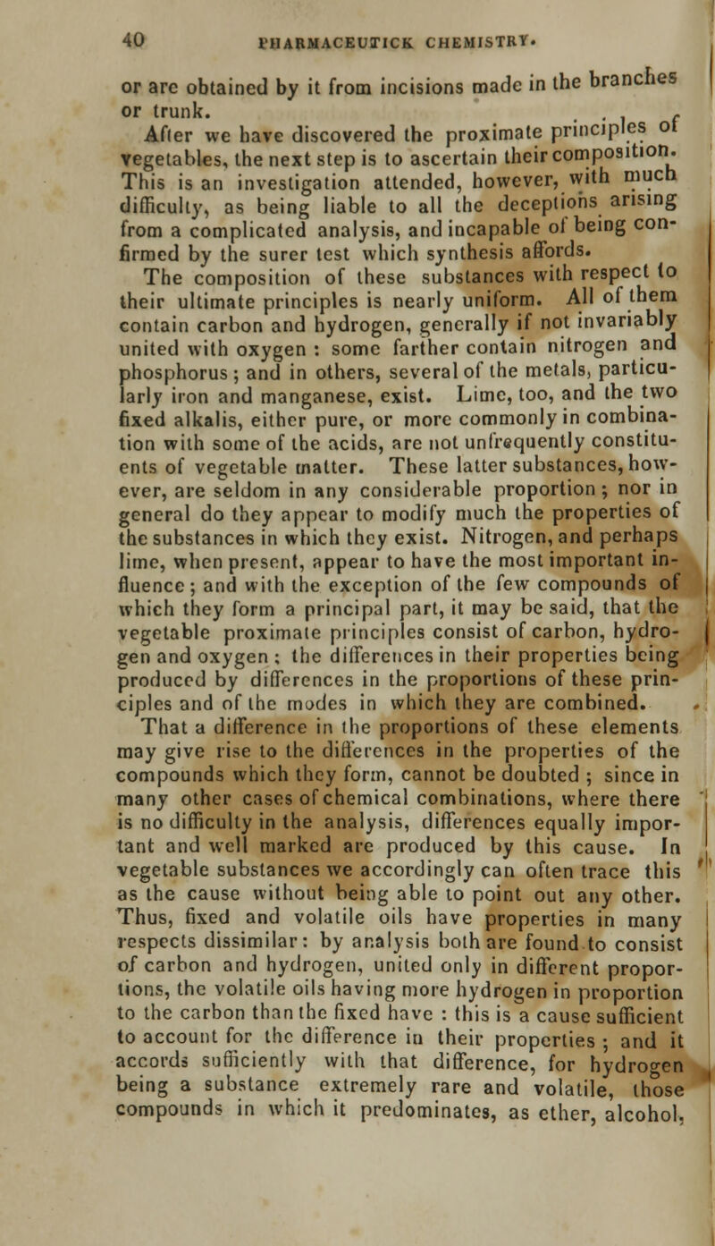 or arc obtained by it from incisions made in the branches or trunk. • • i f After we have discovered the proximate principles ot vegetables, the next step is to ascertain their composition. This is an investigation attended, however, with much difficulty, as being liable to all the deceptions arising from a complicated analysis, and incapable of being con- firmed by the surer test which synthesis affords. The composition of these substances with respect (o their ultimate principles is nearly uniform. All of them contain carbon and hydrogen, generally if not invariably united with oxygen : some farther contain nitrogen and phosphorus ; and in others, several of the melals, particu- larly iron and manganese, exist. Lime, too, and the two fixed alkalis, either pure, or more commonly in combina- tion with some of the acids, are not unfrequently constitu- ents of vegetable matter. These latter substances, how- ever, are seldom in any considerable proportion; nor in general do they appear to modify much the properties of the substances in which they exist. Nitrogen, and perhaps lime, when present, appear to have the most important in- fluence ; and with the exception of the few compounds of which they form a principal part, it may be said, that the vegetable proximate principles consist of carbon, hydro- gen and oxygen ; the differences in their properties being produced by differences in the proportions of these prin- ciples and of the modes in which they are combined. That a difference in the proportions of these elements may give rise to the differences in the properties of the compounds which they form, cannot be doubted ; since in many other cases of chemical combinations, where there is no difficulty in the analysis, differences equally impor- tant and well marked are produced by this cause. In vegetable substances we accordingly can often trace this as the cause without being able to point out any other. Thus, fixed and volatile oils have properties in many respects dissimilar: by analysis both are found to consist of carbon and hydrogen, united only in different propor- tions, the volatile oils having more hydrogen in proportion to the carbon than the fixed have : this is a cause sufficient to account for the difference in their properties ; and it accords sufficiently with that difference, for hydrogen being a substance extremely rare and volatile, those compounds in which it predominates, as ether, alcohol.