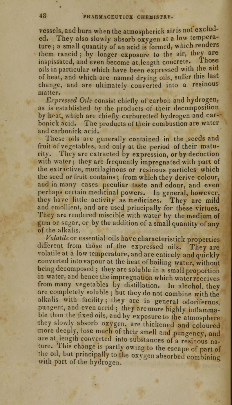 vessels, and burn when the atmospherick airis not exclud- ed. They also slowly absorb oxygen at a low tempera- ture ; a small quantity of an acid is formed, which renders them rancid ; by longer exposure to the air, they are inspissated, and even become at,length concrete. 1 hose oils in particular which have been expressed with the aid of heat, and which are named drying oils, suffer this last change, and are ultimately converted into a resinous matter. Expressed Oils consist chiefly of carbon and hydrogen, as is established by the products of their decomposition by heat, which are chiefly carburetted hydrogen and car- bonick acid. The products of their combustion are water and carbonick acid. These oils are generally contained in the ,seeds and fruit of vegetables, and only at the period of their matu- rity. They are extracted by expression, or by decoction with water; they are frequently impregnated with part of the extractive, mucilaginous or resinous particles which the seed or fruit contains ; from which they derive colour, and in many cases peculiar taste and odour, and even perhaps certain medicinal powers. In general, however, they have little activity as medicines. They are mild and emollient, and are used principally for these virtues. They are rendered miscible with water by the medium of gum or sugar, or by the addition of a small quantity of any of the alkalis. Volatile or essential oils havecharacteristick properties different from those of the expressed oils. They are volatile at a low temperature, and are entirely and quickly converted into vapour at the heat of boiling water, without being decomposed ; they are soluble in a small proportion in water, and hence the impregnation which waterreceives from many vegetables by distillation. In alcohol, they are completely soluble ; but they do not combine with the alkalis with facility; they are in general odoriferous. pungent, and even acrid ; they are more highly inflamma- ble than the fixed oils, and by exposure to the atmosphere lhey slowly absorb oxygen, are thickened and coloured more deeply, lose much of their smell and pungency, and are at length converted into substances of a resinous na- ture. This change is partly owing to the escape of part of the 0.1, but principally to the oxygen absorbed combining with part of the hydrogen.