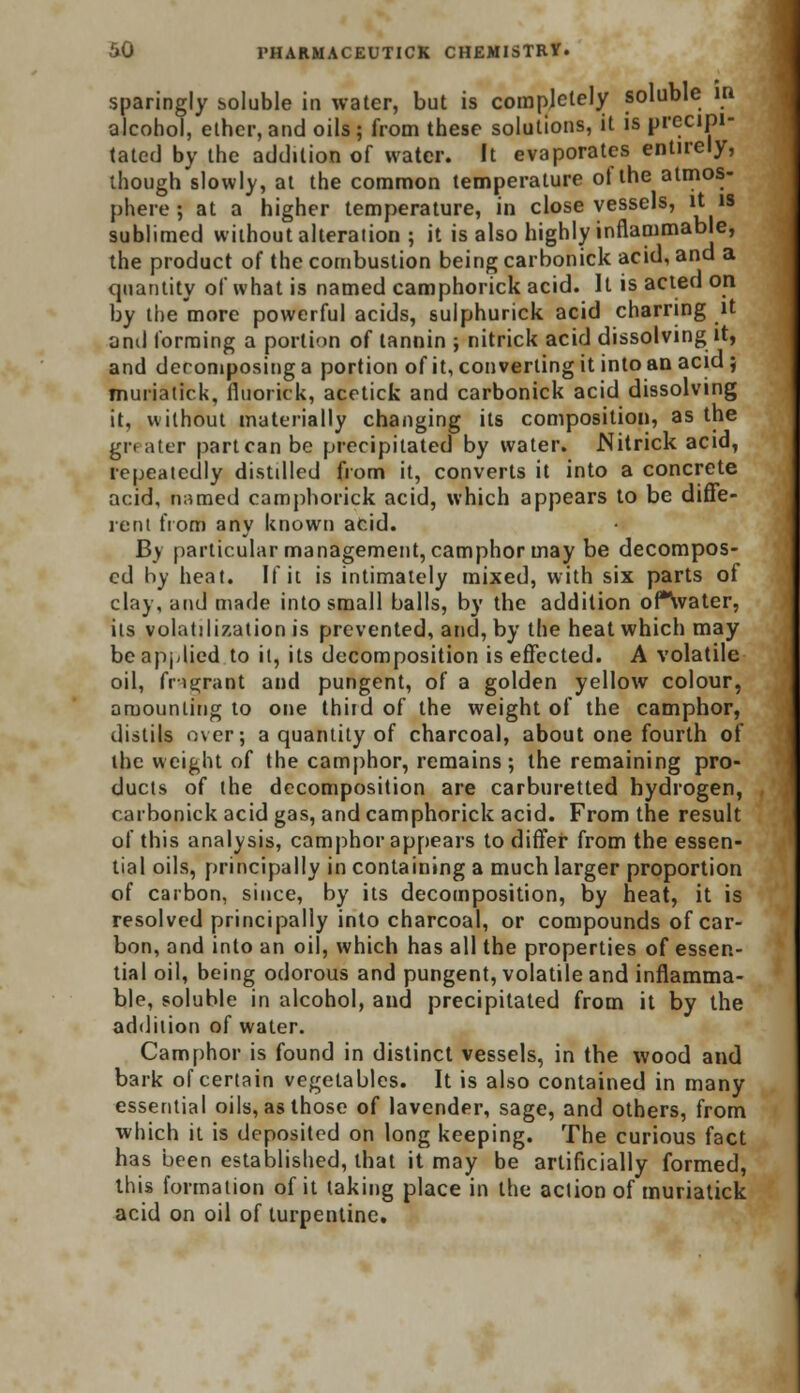 sparingly soluble in water, but is completely soluble in alcohol, ether, and oils; from these solutions, it is precipi- tated by the addition of water. It evaporates entirely, though slowly, at the common temperature of the atmos- phere ; at a higher temperature, in close vessels, it is sublimed without alteration ; it is also highly inflammable, the product of the combustion being carbonick acid, and a quantity of what is named camphorick acid. It is acted on by the more powerful acids, sulphurick acid charring it ami forming a portion of tannin ; nitrick acid dissolving it, and deromposing a portion of it, converting it into an acid; muriatick, fiuorick, acetick and carbonick acid dissolving it, without materially changing its composition, as the gn ater part can be precipitated by water. Nitrick acid, repeatedly distdlcd from it, converts it into a concrete acid, named camphorick acid, which appears to be diffe- rent from any known acid. By particular management, camphor may be decompos- ed by heat. If it is intimately mixed, with six parts of clay, and made into small balls, by the addition oPSvater, its volatilization is prevented, and, by the heat which may be applied to it, its decomposition is effected. A volatile oil, fragrant and pungent, of a golden yellow colour, amounting to one third of the weight of the camphor, distils over; a quantity of charcoal, about one fourth of the weight of the camphor, remains; the remaining pro- ducts of the decomposition are carburetted hydrogen, carbonick acid gas, and camphorick acid. From the result of this analysis, camphor appears to differ from the essen- tial oils, principally in containing a much larger proportion of carbon, since, by its decomposition, by heat, it is resolved principally into charcoal, or compounds of car- bon, and into an oil, which has all the properties of essen- tial oil, being odorous and pungent, volatile and inflamma- ble, soluble in alcohol, and precipitated from it by the addition of water. Camphor is found in distinct vessels, in the wood and bark of certain vegetables. It is also contained in many essential oils, as those of lavender, sage, and others, from which it is deposited on long keeping. The curious fact has been established, that it may be artificially formed, this formation of it taking place in the action of muriatick acid on oil of turpentine.