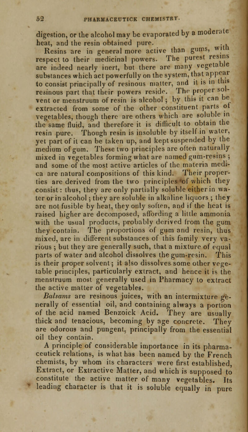 digestion, or the alcohol may be evaporated by a moderate heat, and the resin obtained purr. . Resins are in general more active than gums, wiln. respect to their medicinal powers. The purest res?s are indeed nearly inert, but there are many vegetable substances which act powerfully on the system, that appear to consist principally of resinous matter, and it is in this resinous part that their powers reside. The proper sol- vent or menstruum of resin is alcohol ; by this it can be extracted from some of the other constituent parts ot vegetables, though there are others which are soluble in the same fluid, and therefore it is difficult to obtain the resin pure. Though resin is insoluble by itself in water, yet part of it can be taken up, and kept suspended by the medium of gum. These two principles are often naturally mixed in vegetables forming what are named gum-resins ; and some of the most active articles of the materia medi- ca are natural compositions of this kind. Their proper- ties are derived from the two principles *of which they consist: thus, they are only partially soluble either in wa- ter or in alcohol; they are soluble in alkaline liquors ; they are not fusible by heat, they only soften, and if the heat is raised higher are decomposed, affording a little ammonia with the usual products, probably derived from the gum they contain. The proportions of gum and resin, thus mixed, are in different substances of this family very va- rious ; but they are generally such, that a mixture of equal parts of water and alcohol dissolves the gum-resin. This is their proper solvent; it also dissolves some other vege- table principles, particularly extract, and hence it is the menstruum most generally used in Pharmacy to extract the active matter of vegetables. Balsams are resinous juices, with an intermixture ge- nerally of essential oil, and containing always a portion of the acid named Benzoick Acid. They are usually thick and tenacious, becoming by age concrete. They are odorous and pungent, principally from the essential oil they contain. A principle of considerable importance in its pharma- ceutick relations, is what has been named by the French chemists, by whom its characters were first established, Extract, or Extractive Matter, and which is supposed to constitute the active matter of many vegetables. Its leading character is that it is soluble equally in pure