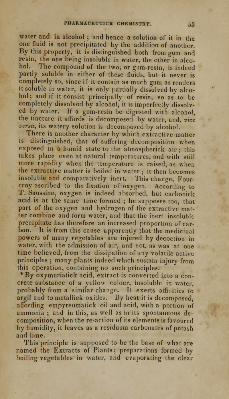 water and in alcohol ; and hence a solution of it in the one fluid is not precipitated by the addition of another. By this property, it is distinguished both from gum and resin, the one being insoluble in water, the other in alco- hol. The compound of the two, or gum-resin, is indeed partly soluble in either of these fluids, but it never is completely so, since if it contain as much gum as renders it soluble in water, it is only partially dissolved by alco- hol; and if it consist principally of resin, so as to be completely dissolved by alcohol, it is imperfectly dissolv- ed by water. If a gum-resin be digested with alcohol, the tincture it affords is decomposed by water, and, vice versa, its watery solution is decomposed by alcohol. There is another character by which extraclive matler is distinguished, that of suffering decomposition when exposed in a humid state to the almospherick air; this takes place even at natural temperatures, and with still more rapidity when the temperature is raised, as when the extractive matter is boiled in water; it then becomes insoluble and comparatively inert. This change, Four- croy ascribed to the fixation of oxygen. According to T. Saussine, oxygen is indeed absorbed, but carbonick acid is at the same time formed ; he supposes too, that part of the oxygen and hydrogen of the extractive mat- ter combine and form water, and that the inert insoluble precipitate has therefore an increased proportion of car- bon. It is from this cause apparently that the medicinal powers of many vegetables are injured by decoction in water, with the admission of air, and not, as was at one time believed, from the dissipation of any volatile active principles; many plants indeed which sustain injury from this operation, containing no such principles. fc By oxymuriatick acid, extract is converted into a con- crete substance of a yellow colour, insoluble in water, probably from a similar change. It exerts affinities to argil and to metallick oxides. By heat it is decomposed, affording empyreumalick oil and acid, with a portion of ammonia ; and in this, as well as in its spontaneous de- composition, when the re-action of its elements is favoured by humidity, it leaves as a residuum carbonates of potash and lime. This principle is supposed to be the base of what are named the Extracts of Plants; preparations formed by boiling vegetables in water, and evaporating the clear