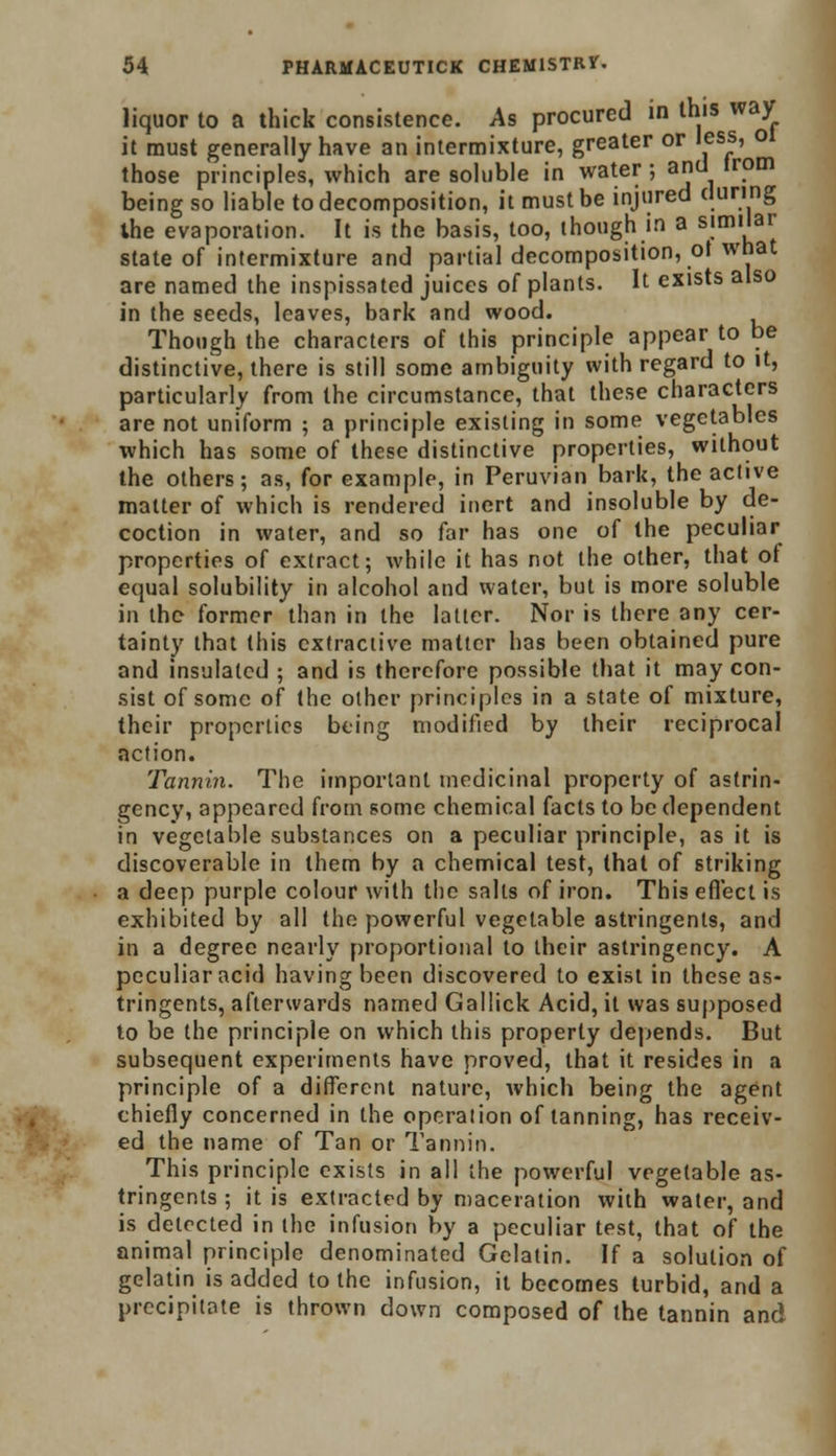 liquor to a thick consistence. As procured in this way it must generally have an intermixture, greater or less, 01 those principles, which are soluble in water ; and trom being so liable to decomposition, it must be injured during the evaporation. It is the basis, too, though in a similar state of intermixture and partial decomposition, ot what are named the inspissated juices of plants. It exists also in the seeds, leaves, bark and wood. Though the characters of this principle appear to be distinctive, there is still some ambiguity with regard to it, particularly from the circumstance, that these characters are not uniform ; a principle existing in some vegetables which has some of these distinctive properties, without the others; as, for example, in Peruvian bark, the active matter of which is rendered inert and insoluble by de- coction in water, and so far has one of the peculiar properties of extract; while it has not the other, that of equal solubility in alcohol and water, but is more soluble in the former than in the latter. Nor is there any cer- tainty that this extractive matter has been obtained pure and insulated ; and is therefore possible that it may con- sist of some of the other principles in a state of mixture, their properties being modified by their reciprocal action. Tannin. The important medicinal property of astrin- gency, appeared from some chemical facts to be dependent in vegetable substances on a peculiar principle, as it is discoverable in them by a chemical test, that of striking a deep purple colour with the salts of iron. This effect is exhibited by all the powerful vegetable astringents, and in a degree nearly proportional to their astringency. A peculiar acid having been discovered to exist in these as- tringents, afterwards named Gallick Acid, it was supposed to be the principle on which this properly depends. But subsequent experiments have proved, that it resides in a principle of a different nature, which being the agent chiefly concerned in the operation of tanning, has receiv- ed the name of Tan or Tannin. This principle exists in all the powerful vegetable as- tringents ; it is extracted by maceration with water, and is detected in the infusion by a peculiar test, that of the animal principle denominated Gelatin. If a solution of gelatin is added to the infusion, it becomes turbid, and a precipitate is thrown down composed of the tannin and