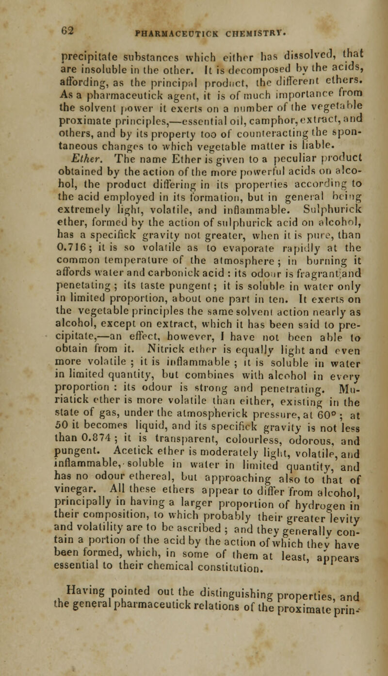 precipitate substances which either has dissolved, that are insoluble in the other. It is decomposed by the acids, affording, as the principal product, the different ethers. Asa pharmaceutic!* agent, it is of much importance from the solvent power it exerts on a number of ihe vegetable proximate principles,—essential oil, camphor,extract, and others, and by its property too of counteracting the spon- taneous changes to which vegetable matter is liable. Ether. The name Ether is given to a peculiar product obtained by the action of the more powerful acids on alco- hol, the product differing in its properties according to the acid employed in its formation, but in general being extremely lighi, volatile, and inflammable. Sulphuric!* ether, formed by the action of sulphuric!* acid on alcohol, has a specific!* gravity noi greater, when it is pure, than 0.716; it is so volatile as to evaporate rapidly at the common temperature of the atmosphere; in burning it affords water and carbonicl* acid : its odour is fragrantand penetating ; its taste pungent; it is soluble in water only in limited proportion, about one part in ten. It exerts on the vegetable principles the same solvent action nearly as alcohol, except on extract, which it has been said to pre- cipitate,—an effect, however, I have not been able to obtain from it. Nitrick ether is equally light and even more volatile ; it is inflammable ; it is soluble in water in limited quantity, but combines with alcohol in everv proportion : its odour is strong and penetrating. Min riatick ether is more volatile than either, existing in the state of gas, under the almospherick pressure, at 60° ; at 50 it becomes liquid, and its specific!* gravity is not less than 0.874 ; it is transparent, colourless, odorous, and pungent. Acetick ether is moderately light, volatile, and inflammable, soluble in water in limited quantity, and has no odour ethereal, but approaching also to that of vinegar. All these ethers appear to differ from alcohol, principally in having a larger proportion of hydrogen in their composition, to which probably their greater levity and volatility are to be ascribed ; and they generally con- tain a portion of the acid by the action of which thev have been formed, which, in some of them at least, appears essential to their chemical constitution. Having pointed out the distinguishing properties, and the general pharmaceutick relations of the proximate prin--