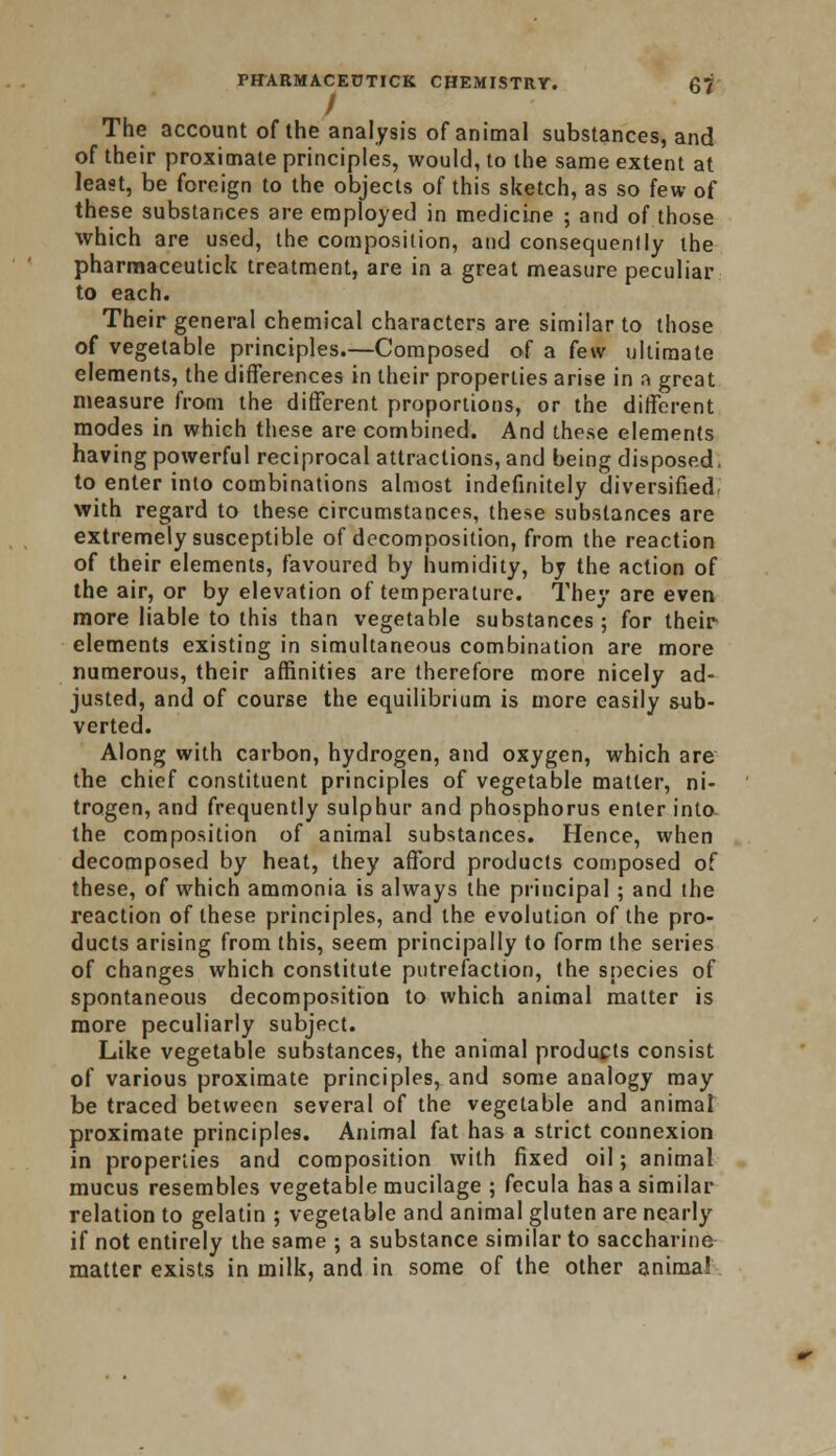 The account of the analysis of animal substances, and of their proximate principles, would, to the same extent at least, be foreign to the objects of this sketch, as so few of these substances are employed in medicine ; and of those which are used, the composition, and consequently the pharmaceutick treatment, are in a great measure peculiar to each. Their general chemical characters are similar to those of vegetable principles.—Composed of a few ultimate elements, the differences in their properties arise in a great measure from the different proportions, or the different modes in which these are combined. And these elements having powerful reciprocal attractions, and being disposed. to enter into combinations almost indefinitely diversified with regard to these circumstances, these substances are extremely susceptible of decomposition, from the reaction of their elements, favoured by humidity, by the action of the air, or by elevation of temperature. They are even more liable to this than vegetable substances; for their elements existing in simultaneous combination are more numerous, their affinities are therefore more nicely ad- justed, and of course the equilibrium is more easily sub- verted. Along with carbon, hydrogen, and oxygen, which are the chief constituent principles of vegetable matter, ni- trogen, and frequently sulphur and phosphorus enter into the composition of animal substances. Hence, when decomposed by heat, they afford products composed of these, of which ammonia is always the principal ; and the reaction of these principles, and the evolution of the pro- ducts arising from this, seem principally to form the series of changes which constitute putrefaction, the species of spontaneous decomposition to which animal matter is more peculiarly subject. Like vegetable substances, the animal products consist of various proximate principles, and some analogy may be traced between several of the vegetable and animal proximate principles. Animal fat has a strict connexion in properties and composition with fixed oil; animal mucus resembles vegetable mucilage ; fecula has a similar relation to gelatin ; vegetable and animal gluten are nearly if not entirely the same ; a substance similar to saccharine matter exists in milk, and in some of the other anima!