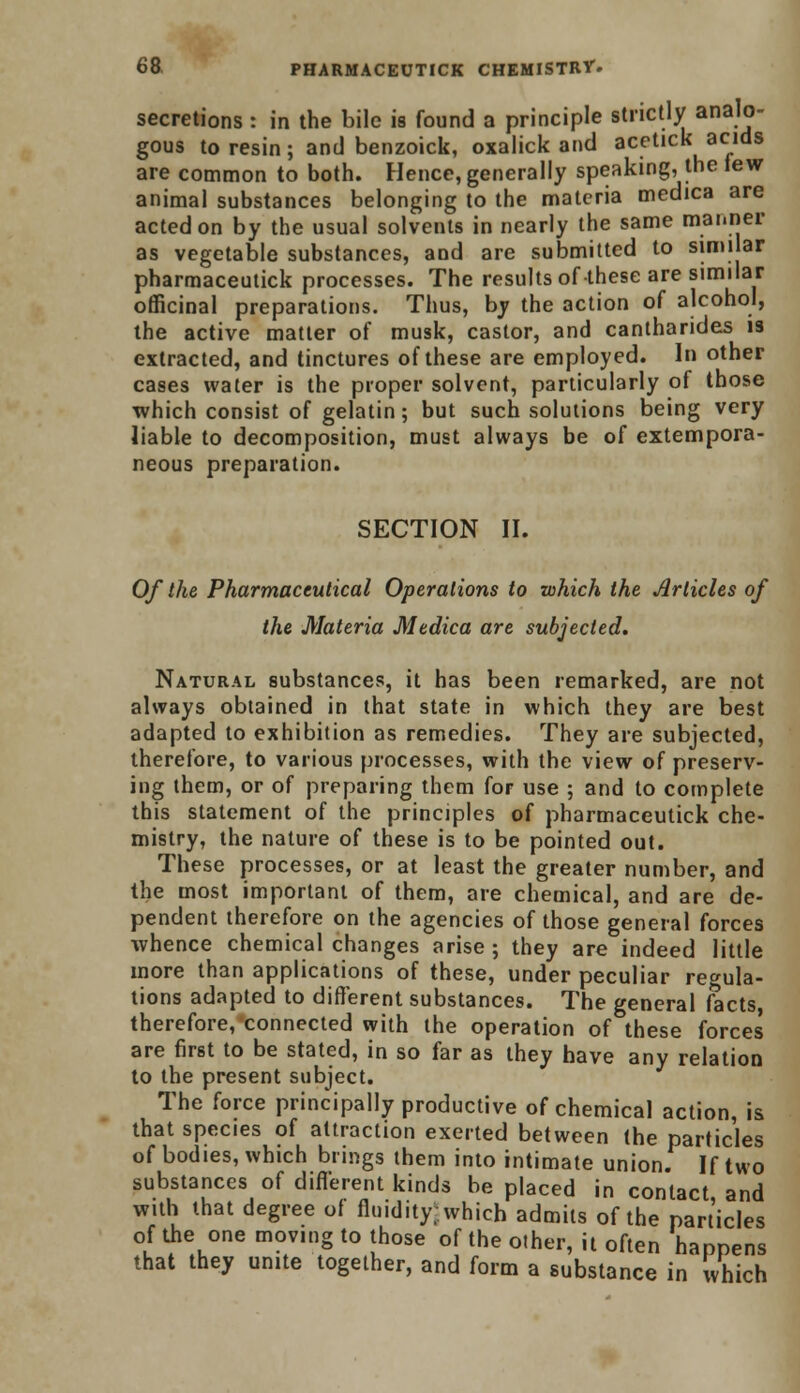 secretions : in the bile is found a principle strictly analo- gous to resin; and benzoick, oxalick and acetick acids are common to both. Hence, generally speaking, the lew animal substances belonging to the materia medica are acted on by the usual solvents in nearly the same manner as vegetable substances, and are submitted to similar pharmaceutick processes. The results of these are similar officinal preparations. Thus, by the action of alcohol, the active matter of musk, castor, and cantharides is extracted, and tinctures of these are employed. In other cases water is the proper solvent, particularly of those which consist of gelatin; but such solutions being very liable to decomposition, must always be of extempora- neous preparation. SECTION II. Of the Pharmaceutical Operations to which the Articles of the Materia Medica are subjected. Natural substances, it has been remarked, are not always obtained in that state in which they are best adapted to exhibition as remedies. They are subjected, therefore, to various processes, with the view of preserv- ing them, or of preparing them for use ; and to complete this statement of the principles of pharmaceutick che- mistry, the nature of these is to be pointed out. These processes, or at least the greater number, and the most important of them, are chemical, and are de- pendent therefore on the agencies of those general forces whence chemical changes arise; they are indeed little more than applications of these, under peculiar regula- tions adapted to different substances. The general facts, therefore,'connected with the operation of these forces are first to be stated, in so far as they have any relation to the present subject. The force principally productive of chemical action, is that species of attraction exerted between (he particles of bodies, which brings them into intimate union. If two substances of different kinds be placed in contact and with that degree of fluidity, which admits of the particles of the one moving to those of the other, it often happens that they unite together, and form a substance in which