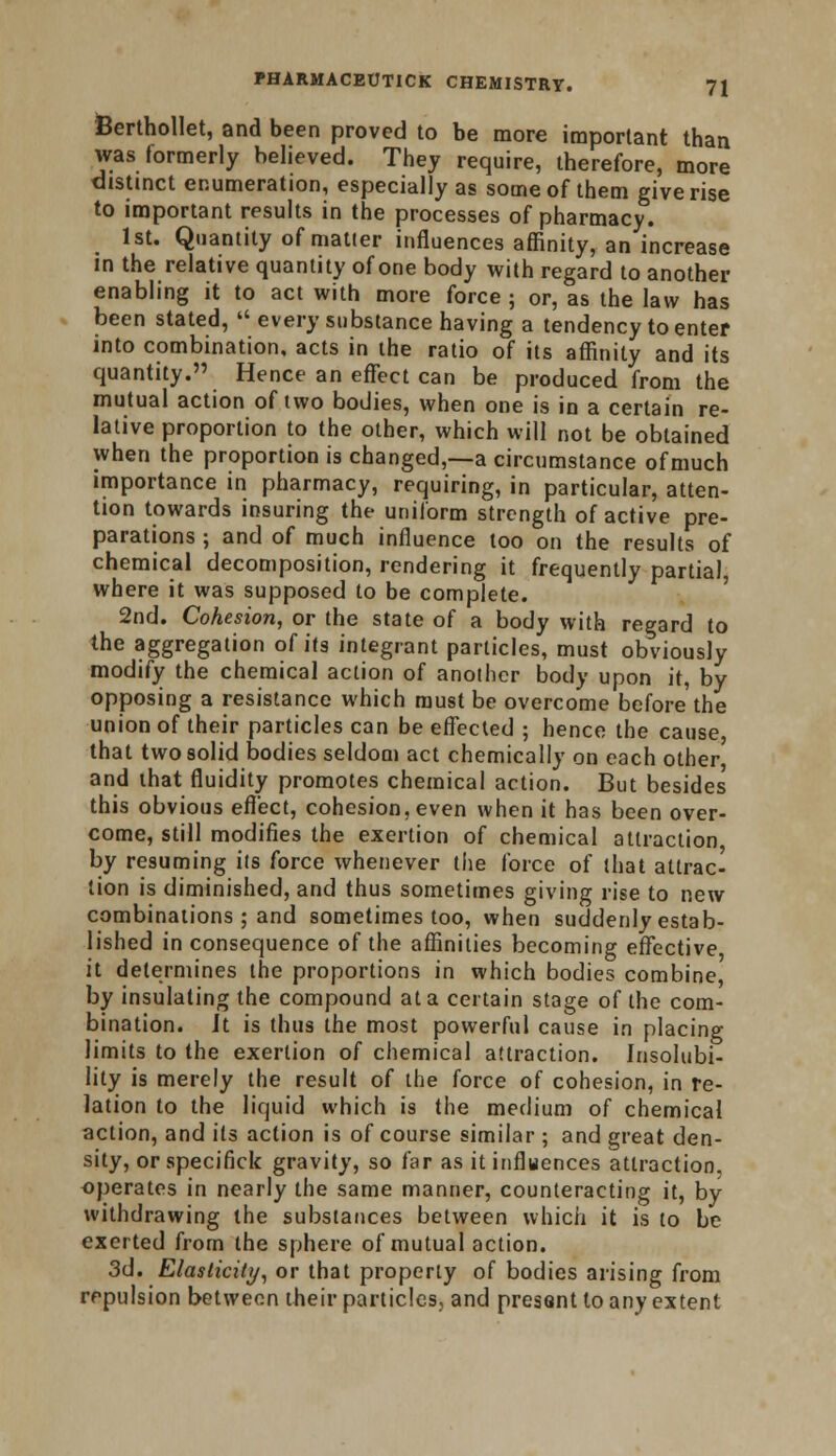 feerthollet, and been proved to be more important than was formerly believed. They require, therefore, more distinct enumeration, especially as some of them give rise to important results in the processes of pharmacy. 1st. Quantity of matter influences affinity, an increase in the relative quantity of one body with regard to another enabling it to act with more force ; or, as the law has been stated,  every substance having a tendency to enter into combination, acts in the ratio of its affinity and its quantity. Hence an effect can be produced from the mutual action of two bodies, when one is in a certain re- lative proportion to the other, which will not be obtained when the proportion is changed,—a circumstance of much importance in pharmacy, requiring, in particular, atten- tion towards insuring the uniform strength of active pre- parations ; and of much influence too on the results of chemical decomposition, rendering it frequently partial, where it was supposed to be complete. 2nd. Cohesion, or the state of a body with regard to the aggregation of its integrant particles, must obviously modify the chemical action of another body upon it, by opposing a resistance which must be overcome before the union of their particles can be effected ; hence the cause, that two solid bodies seldom act chemically on each other and that fluidity promotes chemical action. But besides this obvious efl'ect, cohesion, even when it has been over- come, still modifies the exertion of chemical attraction, by resuming its force whenever the force of that attrac- tion is diminished, and thus sometimes giving rise to new combinations ; and sometimes too, when suddenly estab- lished in consequence of the affinities becoming effective it determines the proportions in which bodies combine, by insulating the compound at a certain stage of the com- bination. It is thus the most powerful cause in placing limits to the exertion of chemical attraction. Insolubi- lity is merely the result of the force of cohesion, in re- lation to the liquid which is the medium of chemical action, and its action is of course similar ; and great den- sity, or specifick gravity, so far as it influences attraction, operates in nearly the same manner, counteracting it, by withdrawing the substances between which it is to be exerted from the sphere of mutual action. 3d. Elasticity, or that property of bodies arising from repulsion between their particles, and present to any extent