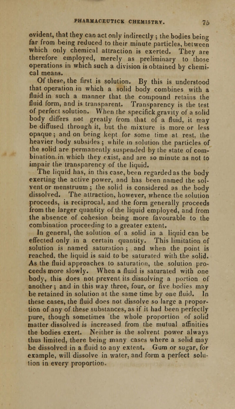 evident, that they can act only indirectly ; the bodies being far from being reduced to their minute particles, between which only chemical attraction is exerted. They are therefore employed, merely as preliminary to those operations in which such a division is obtained by chemi- cal means. Of these, the first is solution. By this is understood that operation in which a solid body combines with a fluid in such a manner that the compound retains the fluid form, and is transparent. Transparency is the test of perfect solution. When the specifick gravity of a solid body differs not greatly from that of a fluid, it may be diffused through it, but the mixture is more or less opaque; and on being kept for some time at rest, the heavier body subsides ; while in solution the particles of the solid are permanently suspended by the state of com- bination in which they exist, and are so minute as not to impair the transparency of the liquid. The liquid has, in this case, been regarded as the body exerting the active power, and has been named the sol- vent or menstruum ; the solid is considered as the body dissolved. The attraction, however, whence the solution proceeds, is reciprocal, and the form generally proceeds from the larger quantity of the liquid employed, and from the absence of cohesion being more favourable to the combination proceeding to a greater extent. In general, the solution of a solid in a liquid can be effected only in a certain quantity. This limitation of solution is named saturation ; and when the point is reached, the liquid is said to be saturated with the solid. As the fluid approaches to saturation, the solution pro- ceeds more slowly. When a fluid is saturated with one body, this does not prevent its dissolving a portion of another; and in this way three, four, or five bodies may be retained in solution at the same time by one fluid. In these cases, the fluid does not dissolve so large a propor- tion of any of these substances, as if it had been perfectly pure, though sometimes the whole proportion of solid matter dissolved is increased from the mutual affinities the bodies exert. Neither is the solvent power always thus limited, there being many cases where a solid may be dissolved in a fluid to any extent. Gum or sugar, for example, will dissolve in water, and form a perfect solu- tion in every proportion.