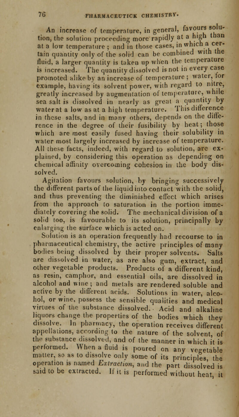 An increase of temperature, in general, fav°u S? tion, the solution proceeding more rapidly at a high than at a low temperature ; and in those cases, in which a cer- tain quantity only of the solid can be combined with the fluid, a larger quantity is taken up when the temperature is increased. The quantity dissolved is not in every case promoted alike by an increase of temperature ; water, lor example, having its solvent power, with regard to nitre, greatly increased by augmentation of temperature, white sea salt is dissolved in nearly as great a quantity by water at a low as at a high temperature. This difference in these salts, and in many others, depends on the diffe- rence in the degree of their fusibility by heat; those which are most easily fused having their solubility in water most largely increased by increase of temperature. All these facts, indeed, with regard to solution, are ex- plained, by considering this operation as depending on chemical affinity overcoming cohesion in the body dis- solved. Agitation favours solution, by bringing successively the different parts of the liquid into contact with the solid, and thus preventing the diminished effect which arises from the approach to saturation in the portion imme- diately covering the solid. The mechanical division of a solid too, is favourable to its solution, principally by enlarging the surface which is acted on. Solution is an operation frequently had recourse to in pharmaceutical chemistry, the active principles of many bodies being dissolved by their proper solvents. Salts are dissolved in water, as are also gum, extract, and other vegetable products. Products of a different kind, as resin, camphor, and essential oils, are dissolved in alcohol and wine; and metals are rendered soluble and active by the different acids. Solutions in water, alco- hol, or wine, possess the sensible qualities and medical virtues of the substance dissolved. Acid and alkaline liquors change the properties of the bodies which they dissolve. In pharmacy, the operation receives different appellations, according to the nature of the solvent, of the substance dissolved, and of the manner in which it is performed. When a fluid is poured on any vegetable matter, so as to dissolve only some of its principles, the operation is named Extraction, and the part dissolved is said to be extracted. If it is performed without heat it