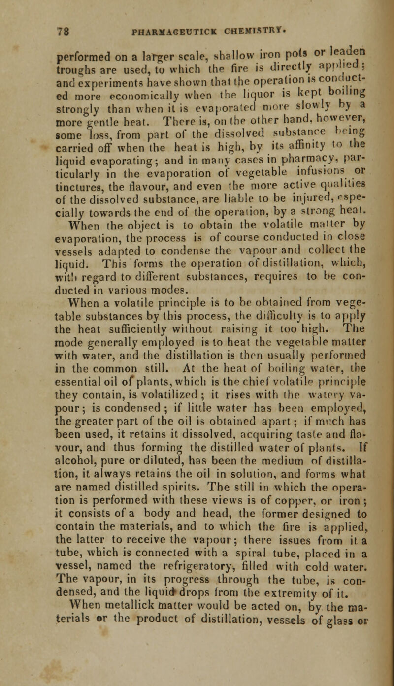 performed on a larger scale, shallow iron pols or leaden troughs are used, to which the fire is directly applied; and experiments have shown that the operation is conduct- ed more economically when the liquor is kept boiling strongly than when it is evaporated more slowly hv a more gentle heat. There is, on the other hand, however, some loss, from part of the dissolved substance being carried off when the heat is high, by its affinity to the liquid evaporating; and in manv cases in pharmacy, par- ticularly in the evaporation of vegetable infusions or tinctures, the flavour, and even the more active qualities of the dissolved substance, are liable to be injured, espe- cially towards the end of the operaiion, by a strong heal. When the object is to obtain the volatile mailer by evaporation, the process is of course conducted in close vessels adapted to condense the vapour and collect the liquid. This forms the operaiion of distillation, which, with regard to different substances, requires to be con- ducted in various modes. When a volatile principle is to be obtained from vege- table substances by this process, the difficulty is to apply the heat sufficiently without raising it too high. The mode generally employed is to heat the vegetable matter with water, and the distillation is then usually performed in the common still. At the heat of boiling water, the essential oil of plants, which is the chief volatile principle they contain, is volatilized ; it rises with the watery va- pour; is condensed ; if little water has been employed, the greater part of the oil is obtained apart; if mixh has been used, it retains it dissolved, acquiring tasle and fla- vour, and thus forming the distilled water of plants. If alcohol, pure or diluted, has been the medium of distilla- tion, it always retains the oil in solution, and forms what are named distilled spirits. The still in which the opera- tion is performed with these views is of copper, or iron ; it consists of a body and head, the former designed to contain the materials, and to which the fire is applied, the latter to receive the vapour; there issues from it a tube, which is connected with a spiral tube, placed in a vessel, named the refrigeratory, filled with cold water. The vapour, in its progress through the tube, is con- densed, and the liquid* drops from the extremity of it. When metallick matter would be acted on, by the ma- terials or the product of distillation, vessels of glass or