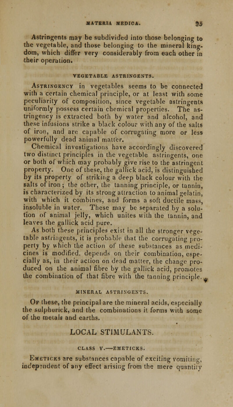 Astringents may be subdivided into those belonging to the vegetable, and those belonging to the mineral king- dom, which differ very considerably from each other in their operation. VEGETABLE ASTRINGENTS. Astringency in vegetables seems to be connected with a certain chemical principle, or at least with some peculiarity of composition, since vegetable astringents uniformly possess certain chemical properties. The as- tringency is extracted both by water and alcohol, and these infusions strike a black colour with any of the salts of iron, and are capable of corrugating more or less powerfully dead animal matter. Chemical investigations have accordingly discovered two distinct principles in the vegetable astringents, one or both of which may probably give rise to the astringent property. One of these, the gallick acid, is distinguished by its property of striking a deep black colour with the salts of iron; the other, the tanning principle, or tannin, is characterized by its strong attraction to animal gelatin, with which it combines, and forms a soft ductile mass, insoluble in water. These may be separated by a solu- tion of animal jelly, which unites with the tannin, and leaves the gallick acid pure. As both these principles exist in all the stronger vege- table astringents, it is probable that the corrugating pro- perly by which the action of these substances as medi- cines is modified, depends on their combination, espe- cially as, in their action on dead matter, the change pro- duced on the animal fibre by the gallick acid, promotes the combination of that fibre with the tanning principle..^ mineral astringents. Of these, the principal are the mineral acids, especially the sulphurick, and the combinations it forms with some of the metais and earths. LOCAL STIMULANTS. CLASS V. EMETICKS. Emeticks are substances capable of exciting vomiting, independent of any effect arising from the mere quantity