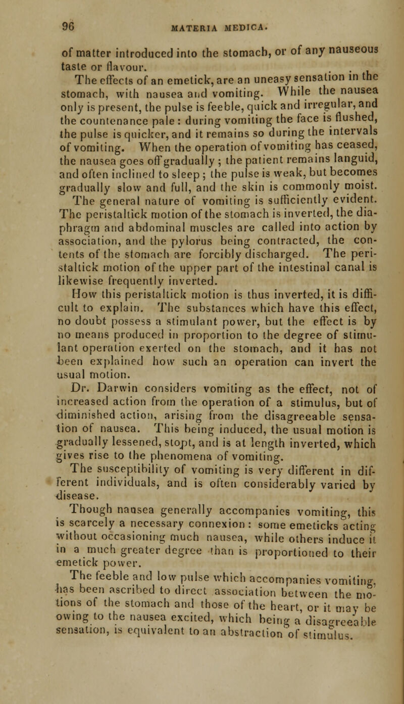 of matter introduced into the stomach, or of any nauseous taste or flavour. The effects of an emetick, are an uneasy sensation in the stomach, with nausea and vomiting. While the nausea only is present, the pulse is feeble, quick and irregular, and the countenance pale : during vomiting the face is flushed, the pulse is quicker, and it remains so during the intervals of vomiting. When the operation of vomiting has ceased, the nausea goes offgradually ; the patient remains languid, and often inclined to sleep ; the pulse is weak, but becomes gradually slow and full, and the skin is commonly moist. The general nature of vomiting is sufficiently evident. The peristaltick motion of the stomach is inverted, the dia- phragm and abdominal muscles are called into action by association, and the pylorus being contracted, the con- tents of the stomach are forcibly discharged. The peri- staltick motion of the upper part of the intestinal canal is likewise frequently inverted. How this peristaltick motion is thus inverted, it is diffi- cult to explain. The substances which have this effect, no doubt possess a stimulant power, but the effect is by no means produced in proportion to the degree of stimu- lant operation exerted on the stomach, and it has not Jjeen explained how such an operation can invert the usual motion. Dr. Darwin considers vomiting as the effect, not of increased action from the operation of a stimulus, but of diminished action, arising from the disagreeable sensa- tion of nausea. This being induced, the usual motion is gradually lessened, stopt, and is at length inverted, which gives rise to the phenomena of vomiting. The susceptibility of vomiting is very different in dif- ferent individuals, and is often considerably varied by disease. Though nausea generally accompanies vomiting, this is scarcely a necessary connexion: some emeticks actin° without occasioning much nausea, while others induce it in a much greater degree than is proportioned to their emetick power. The feeble and low pulse which accompanies vomiting, -lias been ascribed to direct association between the mo- tions of the stomach and those of the heart, or it may be owing to the nausea excited, which being a disagreeable sensation, is equivalent loan abstraction of stimulus