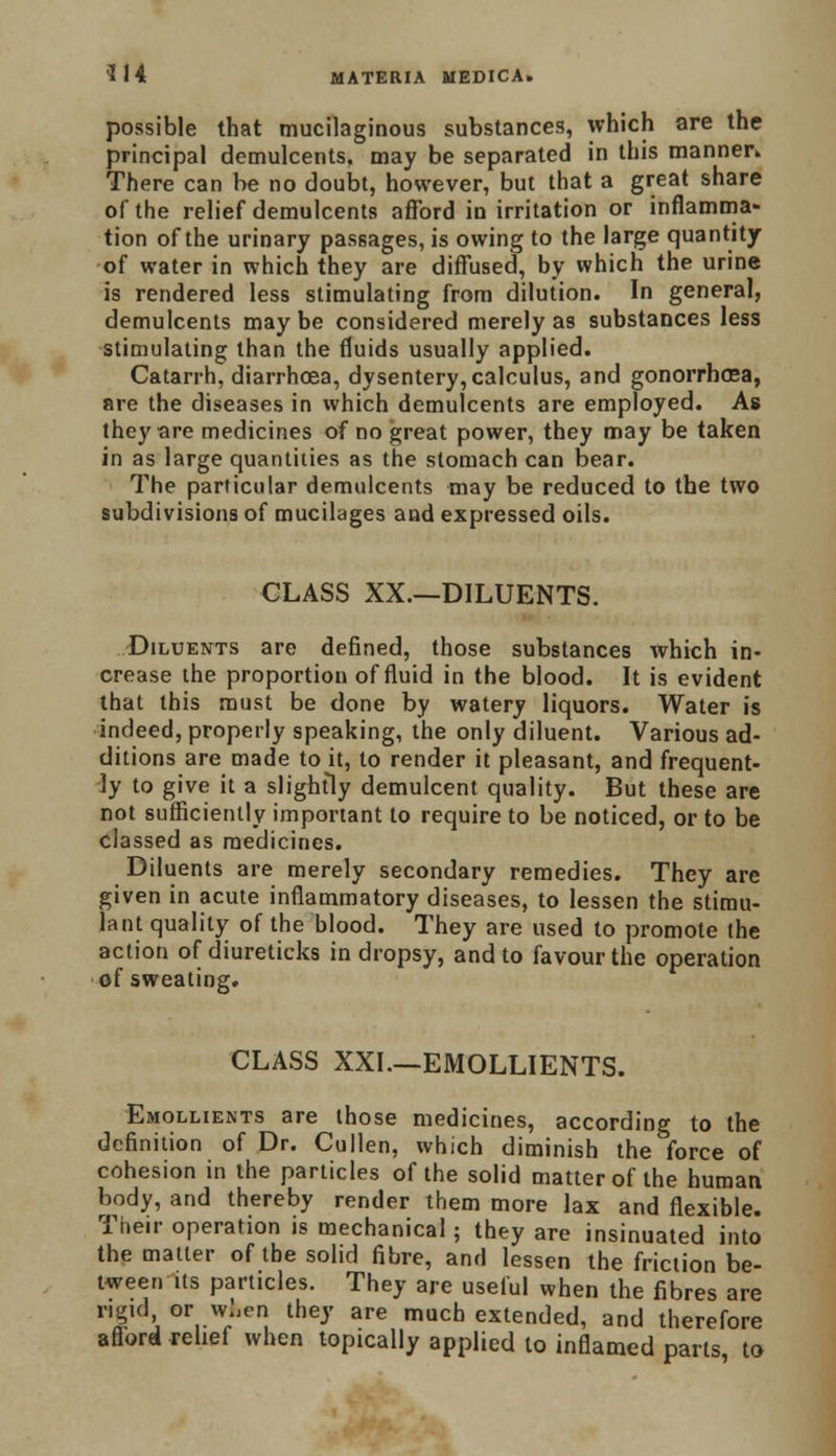 possible that mucilaginous substances, which are the principal demulcents, may be separated in this manner* There can be no doubt, however, but that a great share of the relief demulcents afford in irritation or inflamma- tion of the urinary passages, is owing to the large quantity of water in which they are diffused, by which the urine is rendered less stimulating from dilution. In general, demulcents maybe considered merely as substances less stimulating than the fluids usually applied. Catarrh, diarrhoea, dysentery, calculus, and gonorrhoea, are the diseases in which demulcents are employed. As they are medicines of no great power, they may be taken in as large quantities as the stomach can bear. The particular demulcents may be reduced to the two subdivisions of mucilages and expressed oils. CLASS XX.—DILUENTS. Diluents are defined, those substances which in- crease the proportion of fluid in the blood. It is evident that this must be done by watery liquors. Water is indeed, properly speaking, the only diluent. Various ad- ditions are made to it, to render it pleasant, and frequent- ly to give it a slightly demulcent quality. But these are not sufficiently important to require to be noticed, or to be classed as medicines. Diluents are merely secondary remedies. They are given in acute inflammatory diseases, to lessen the stimu- lant quality of the blood. They are used to promote the action of diureticks in dropsy, and to favour the operation of sweating. CLASS XXI.—EMOLLIENTS. Emollients are those medicines, according to the definition of Dr. Cullen, which diminish the force of cohesion in the particles of the solid matter of the human body, and thereby render them more lax and flexible. Their operation is mechanical; they are insinuated into the matter of the solid fibre, and lessen the friction be- tween its particles. They are useful when the fibres are rigid orwken they are much extended, and therefore afford relief when topically applied to inflamed parts to