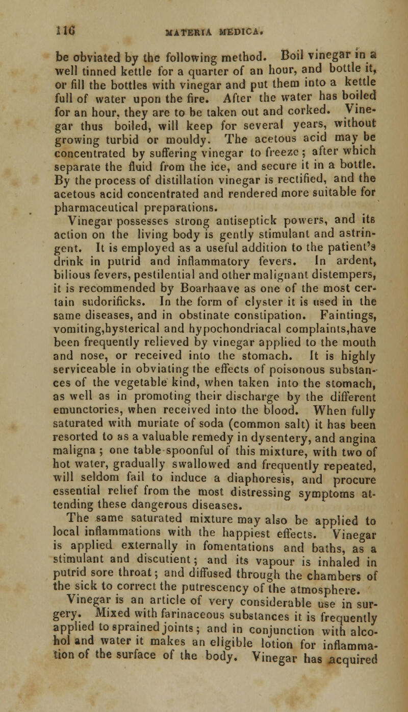 be obviated by the following method. Boil vinegar in a well tinned kettle for a quarter of an hour, and bottle it, or fill the bottles with vinegar and put them into a kettle full of water upon the fire. After the water has boiled for an hour, they are to be taken out and corked. Vine- gar thus boiled, will keep for several years, without growing turbid or mouldy. The acetous acid may be concentrated by suffering vinegar to freeze; after which separate the fluid from the ice, and secure it in a bottle. By the process of distillation vinegar is rectified, and the acetous acid concentrated and rendered more suitable for pharmaceutical preparations. Vinegar possesses strong antiseptick powers, and it6 action on the living body is gently stimulant and astrin- gent. It is employed as a useful addition to the patient's drink in putrid and inflammatory fevers. In ardent, bilious fevers, pestilential and other malignant distempers, it is recommended by Boarhaave as one of the most cer- tain sudorificks. In the form of clyster it is used in the same diseases, and in obstinate constipation. Faintings, vomiting,hysterical and hypochondriacal complaints,have been frequently relieved by vinegar applied to the mouth and nose, or received into the stomach. It is highly serviceable in obviating the effects of poisonous substan- ces of the vegetable kind, when taken into the stomach, as well as in promoting their discharge by the different emunctories, when received into the blood. When fully saturated with muriate of soda (common salt) it has been resorted to as a valuable remedy in dysentery, and angina maligna; one table spoonful of this mixture, with two of hot water, gradually swallowed and frequently repeated, will seldom fail to induce a diaphoresis, and procure essential relief from the most distressing symptoms at- tending these dangerous diseases. The same saturated mixture may also be applied to local inflammations with the happiest effects. Vinegar is applied externally in fomentations and baths, as a stimulant and discutient; and its vapour is inhaled in putrid sore throat; and diffused through the chambers of the sick to correct the putrescency of the atmosphere. Vinegar is an article of very considerable use in sur- gery. Mixed with farinaceous substances it is frequently applied to sprained joints; and in conjunction with alco- hol and water it makes an eligible lotion for inflamma- tion of the surface of the body. Vinegar has acquired