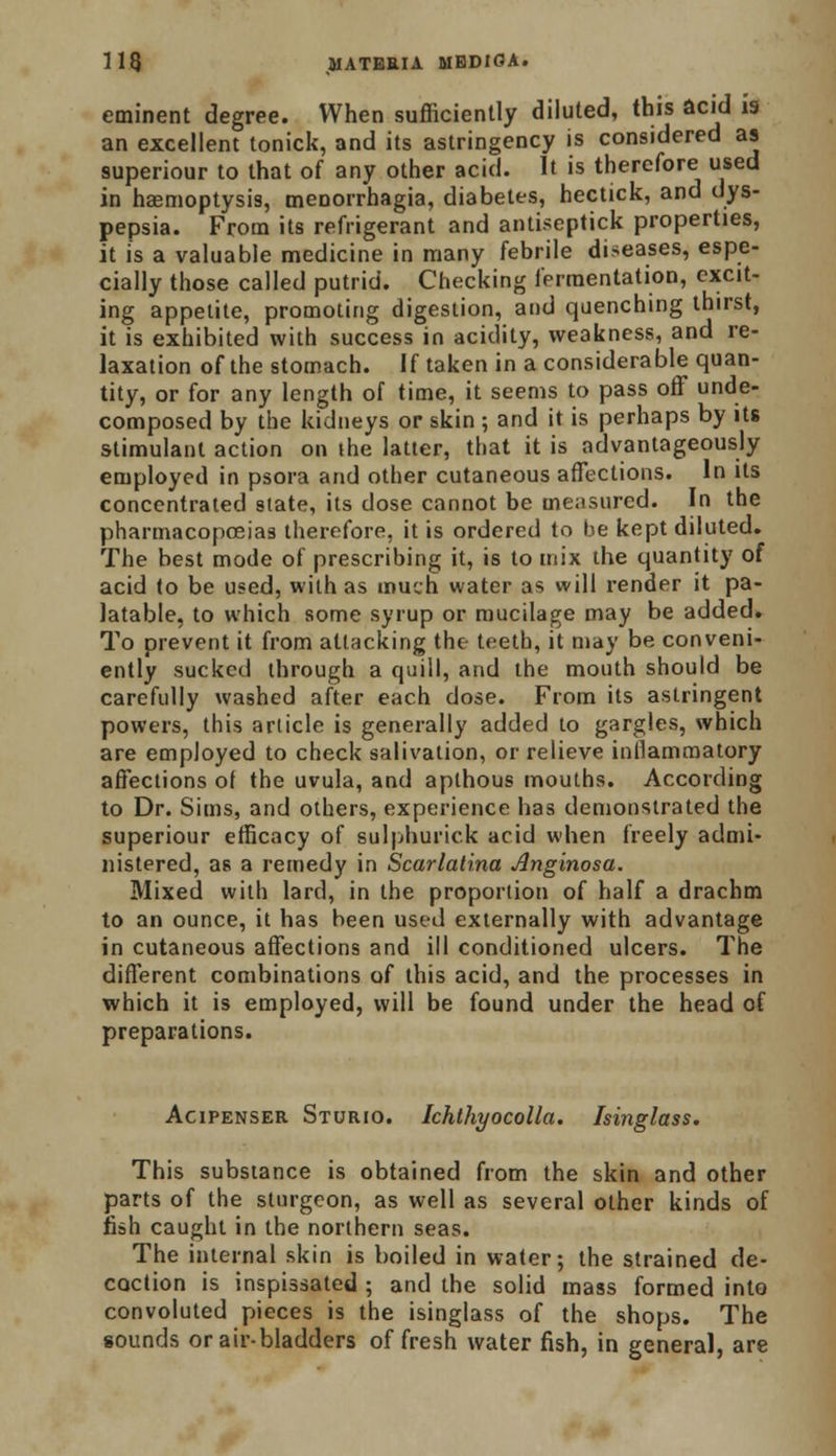 eminent degree. When sufficiently diluted, this acid is an excellent tonick, and its astringency is considered as superiour to that of any other acid. It is therefore used in haemoptysis, menorrhagia, diabetes, hectick, and dys- pepsia. From its refrigerant and antiseptick properties, it is a valuable medicine in many febrile diseases, espe- cially those called putrid. Checking fermentation, excit- ing appetite, promoting digestion, and quenching thirst, it is exhibited with success in acidity, weakness, and re- laxation of the stomach. If taken in a considerable quan- tity, or for any length of time, it seems to pass off unde- composed by the kidneys or skin ; and it is perhaps by its stimulant action on ihe latter, that it is advantageously employed in psora and other cutaneous affections. In its concentrated state, its dose cannot be measured. In the pharmacopoeias therefore, it is ordered to be kept diluted. The best mode of prescribing it, is to mix the quantity of acid to be used, with as much water as will render it pa- latable, to which some syrup or mucilage may be added. To prevent it from attacking the teeth, it may be conveni- ently sucked through a quill, and the mouth should be carefully washed after each dose. From its astringent powers, this article is generally added to gargles, which are employed to check salivation, or relieve inflammatory affections ol the uvula, and aplhous mouths. According to Dr. Sims, and others, experience has demonstrated the superiour efficacy of sulphurick acid when freely admi- nistered, as a remedy in Scarlatina Anginosa. Mixed with lard, in the proportion of half a drachm to an ounce, it has been used externally with advantage in cutaneous affections and ill conditioned ulcers. The different combinations of this acid, and the processes in which it is employed, will be found under the head of preparations. Acipenser Sturio. Ichthyocolla. Isinglass. This substance is obtained from the skin and other parts of the sturgeon, as well as several other kinds of fish caught in the northern seas. The internal skin is boiled in water; the strained de- coction is inspissated ; and the solid mass formed into convoluted pieces is the isinglass of the shops. The sounds or air-bladders of fresh water fish, in general, are
