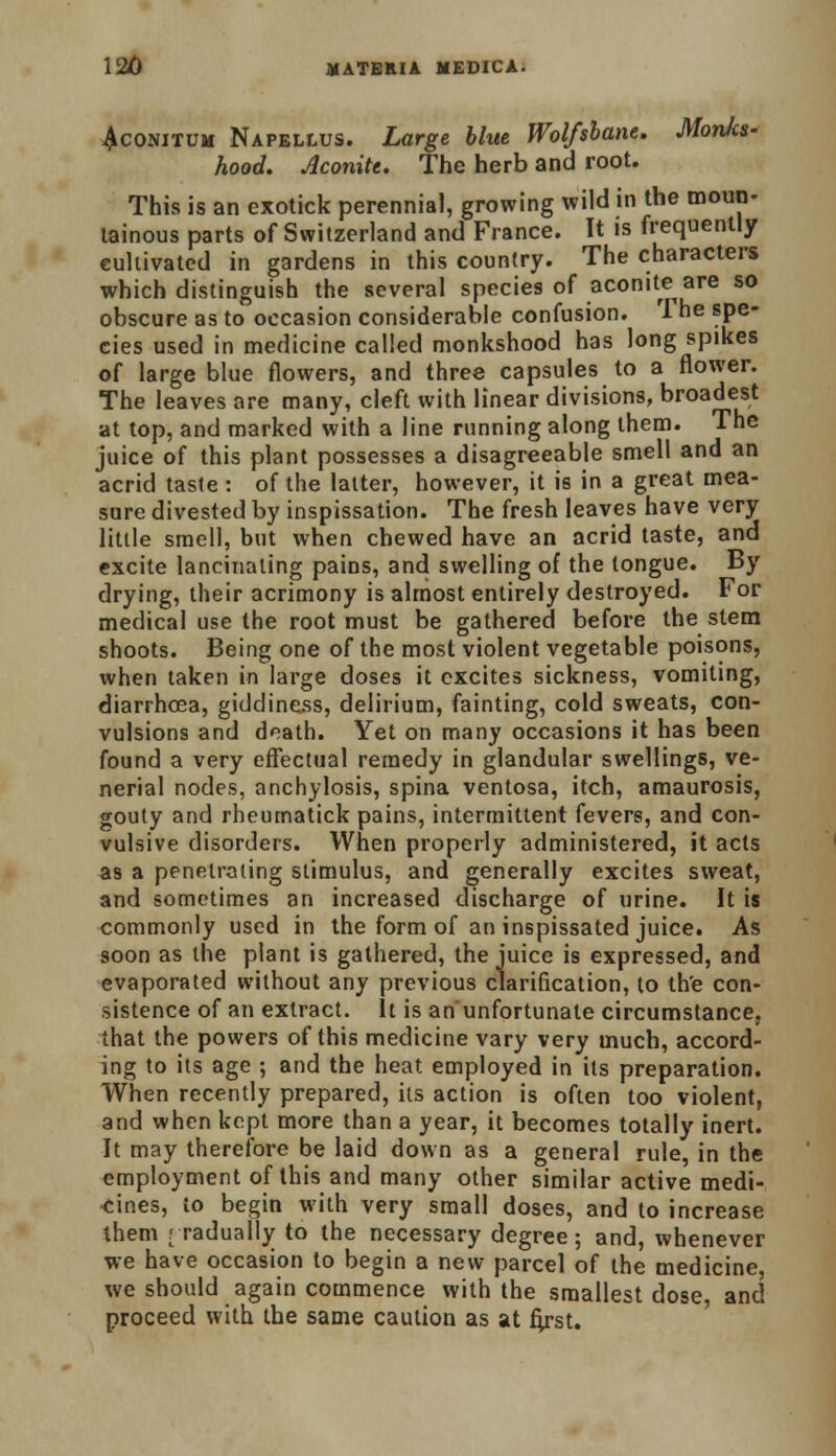 Aconitum Napellus. Large blue Wolfsbane. Monks- hood. Aconite. The herb and root. This is an exotick perennial, growing wild in the moun- tainous parts of Switzerland and France. It is frequently eultivated in gardens in this country. The characters which distinguish the several species of aconite are so obscure as to occasion considerable confusion. I he spe- cies used in medicine called monkshood has long spikes of large blue flowers, and three capsules to a flower. The leaves are many, cleft with linear divisions, broadest at top, and marked with a line running along them. The juice of this plant possesses a disagreeable smell and an acrid taste : of the latter, however, it is in a great mea- sure divested by inspissation. The fresh leaves have very little smell, but when chewed have an acrid taste, and excite lancinating pains, and swelling of the tongue. By drying, their acrimony is almost entirely destroyed. For medical use the root must be gathered before the stem shoots. Being one of the most violent vegetable poisons, when taken in large doses it excites sickness, vomiting, diarrhoea, giddiness, delirium, fainting, cold sweats, con- vulsions and death. Yet on many occasions it has been found a very effectual remedy in glandular swellings, ve- nerial nodes, anchylosis, spina ventosa, itch, amaurosis, gouty and rheurnatick pains, intermittent fevers, and con- vulsive disorders. When properly administered, it acts as a penetrating stimulus, and generally excites sweat, and sometimes an increased discharge of urine. It is commonly used in the form of an inspissated juice. As soon as the plant is gathered, the juice is expressed, and evaporated without any previous clarification, to the con- sistence of an extract. It is an unfortunate circumstance, that the powers of this medicine vary very much, accord- ing to its age ; and the heat employed in its preparation. When recently prepared, its action is often too violent, and when kept more than a year, it becomes totally inert. It may therefore be laid down as a general rule, in the employment of this and many other similar active medi- cines, to begin with very small doses, and to increase them rraduafly to the necessary degree; and, whenever we have occasion to begin a new parcel of the medicine, we should again commence with the smallest dose, and proceed with the same caution as at n>st.