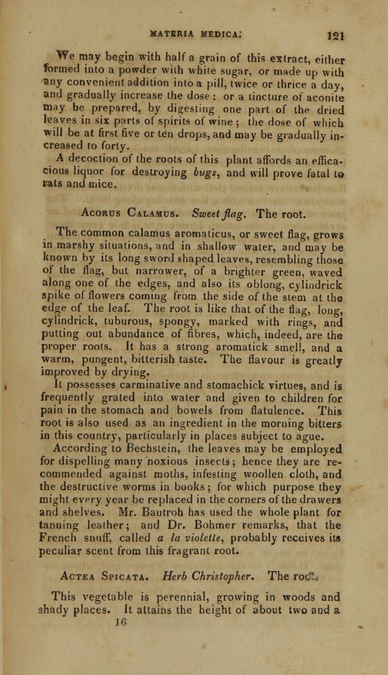 We may begin with half a grain of this extract, either formed into a powder with white sugar, or made up with any convenient addition into a pill, twice or thrice a day, and gradually increase the dose : or a tincture of aconite may be prepared, by digesting one part of the dried leaves in six parts of spirits of wine ; the dose of which will be at first five or ten drops, and may be gradually in- creased to forty. A decoction of the roots of this plant affords an effica- cious liquor for destroying bugs, and will prove fatal to rats and mice. Acords Calamus. Sweet flag. The root. The common calamus aromaticus, or sweet flag, grows in marshy situations, and in shallow water, and may be known by its long sword shaped leaves, resembling those of the flag, but narrower, of a brighter green, waved along one of the edges, and also its oblong, cylindrick spike of flowers coming from the side of the stem at the edge of the leaf. The root is like that of the flag, long, cylindrick, tuburous, spongy, marked with rings, and putting out abundance of fibres, which, indeed, are the proper roots. It has a strong aromatick smell, and a warm, pungent, bitterish taste. The flavour is greatlj improved by drying. It possesses carminative and stomachick virtues, and is frequently grated into water and given to children for pain in the stomach and bowels from flatulence. This root is also used as an ingredient in the morning bitters in this country, particularly in places subject to ague. According to Bechslein, the leaves may be employed for dispelling many noxious insects; hence they are re- commended against moths, infesting woollen cloth, and the destructive worms in books; for which purpose they might every year be replaced in the corners of the drawers and shelves. Mr. Bautroh has used the whole plant for tanning leather; and Dr. Bohmer remarks, that the French snuff, called a la violeile, probably receives its peculiar scent from this fragrant root. Actea Spicata. Herb Christopher. The roc,. This vegetable is perennial, growing in woods and ahady places. It attains the height of about two and a J6