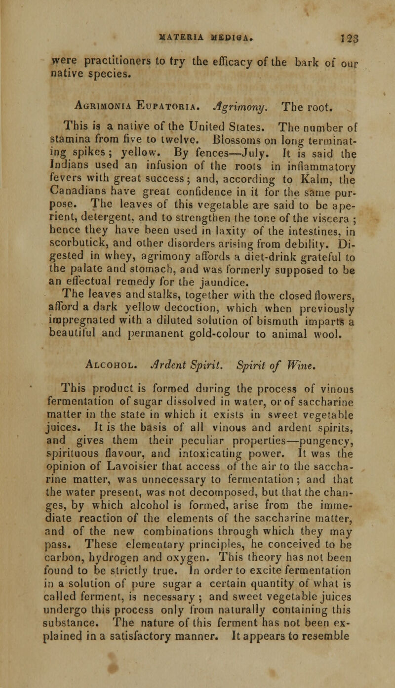were practitioners to try the efficacy of the bark of our native species. Agrimonia Eupatoria. Agrimony. The root. This is a native of the United States. The number of stamina from five to twelve. Blossoms on long terminat- ing spikes ; yellow. By fences—July. It is said the Indians used an infusion of the roots in inflammatory fevers with great success; and, according to Kalm, the Canadians have great confidence in it for the same pur- pose. The leaves of this vegetable are said to be ape- rient, detergent, and to strengthen the tone of the viscera ; hence they have been used in laxity of the intestines, in scorbutick, and other disorders arising from debility. Di- gested in whey, agrimony affords a diet-drink grateful to the palate and stomach, and was formerly supposed to be an effectual remedy for the jaundice. The leaves and stalks, together with the closed flowers, afford a dark yellow decoction, which when previously impregnated with a diluted solution of bismuth imparts a beautiful and permanent gold-colour to animal wool. Alcohol. Ardent Spirit. Spirit of Wine. This product is formed during the process of vinous fermentation of sugar dissolved in water, or of saccharine matter in the state in which it exists in sweet vegetable juices. It is the basis of all vinous and ardent spirits, and gives them their peculiar properties—pungency, spirituous flavour, and intoxicating power. It was the opinion of Lavoisier that access of the air to the saccha- rine matter, was unnecessary to fermentation ; and that the water present, was not decomposed, but that the chan- ges, by which alcohol is formed, arise from the imme- diate reaction of the elements of the saccharine matter, and of the new combinations through which they may pass. These elementary principles, he conceived to be carbon, hydrogen and oxygen. This theory has not been found to be strictly true. In order to excite fermentation in a solution of pure sugar a certain quantity of what is called ferment, is necessary ; and sweet vegetable juices undergo this process only from naturally containing this substance. The nature of this ferment has not been ex- plained in a satisfactory manner. It appears to resemble