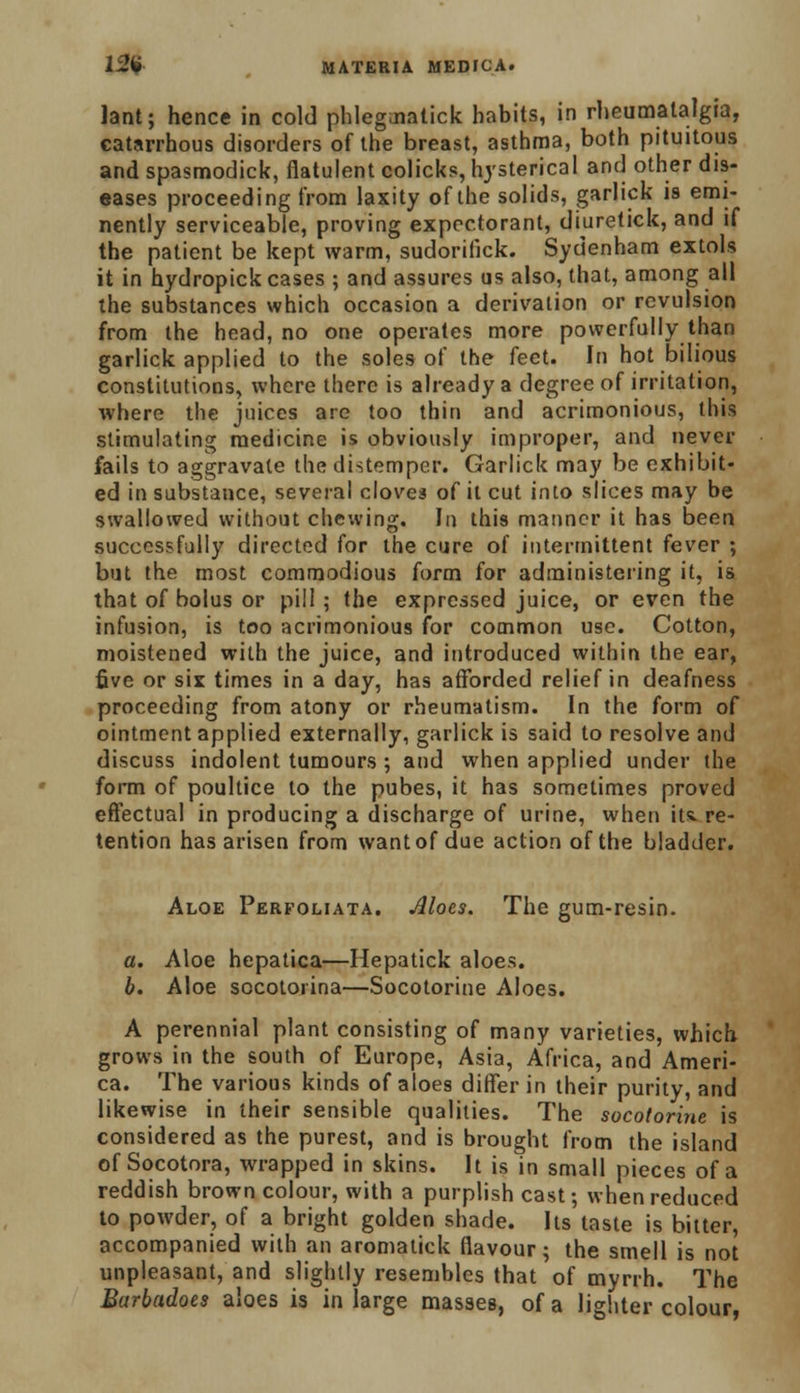 lant; hence in cold phlegmatick habits, in rheumalalgia, catarrhous disorders of the breast, asthma, both pituitous and spasmodick, flatulent colicks, hysterical and other dis- eases proceeding from laxity of the solids, garlick is emi- nently serviceable, proving expectorant, diuretick, and if the patient be kept warm, sudorifick. Sydenham extols it in hydropick cases ; and assures us also, that, among all the substances which occasion a derivation or revulsion from the head, no one operates more powerfully than garlick applied to the soles of the feet. In hot bilious constitutions, where there is already a degree of irritation, where the juices are too thin and acrimonious, this stimulating medicine is obviously improper, and never fails to aggravate the distemper. Garlick may be exhibit- ed in substance, several cloves of it cut into slices may be swallowed without chewing. In this manner it has been successfully directed for the cure of intermittent fever ; but the most commodious form for administering it, is that of bolus or pill ; the expressed juice, or even the infusion, is too acrimonious for common use. Cotton, moistened with the juice, and introduced within the ear, five or six times in a day, has afforded relief in deafness proceeding from atony or rheumatism. In the form of ointment applied externally, garlick is said to resolve and discuss indolent tumours ; and when applied under the form of poultice to the pubes, it has sometimes proved effectual in producing a discharge of urine, when its. re- tention has arisen from want of due action of the bladder. Aloe Perfoliata. Aloes. The gum-resin. a. Aloe hepatica—Hepatick aloes. b. Aloe socotorina—Socotorine Aloes. A perennial plant consisting of many varieties, which grows in the south of Europe, Asia, Africa, and Ameri- ca. The various kinds of aloes differ in their purity, and likewise in their sensible qualities. The socotorine is considered as the purest, and is brought from the island of Socotora, wrapped in skins. It is in small pieces of a reddish brown colour, with a purplish cast; when reduced to powder, of a bright golden shade. Its taste is bitter, accompanied with an aromatick flavour; the smell is not unpleasant, and slightly resembles that of myrrh. The Barbadoes aloes is in large masses, of a lighter colour,