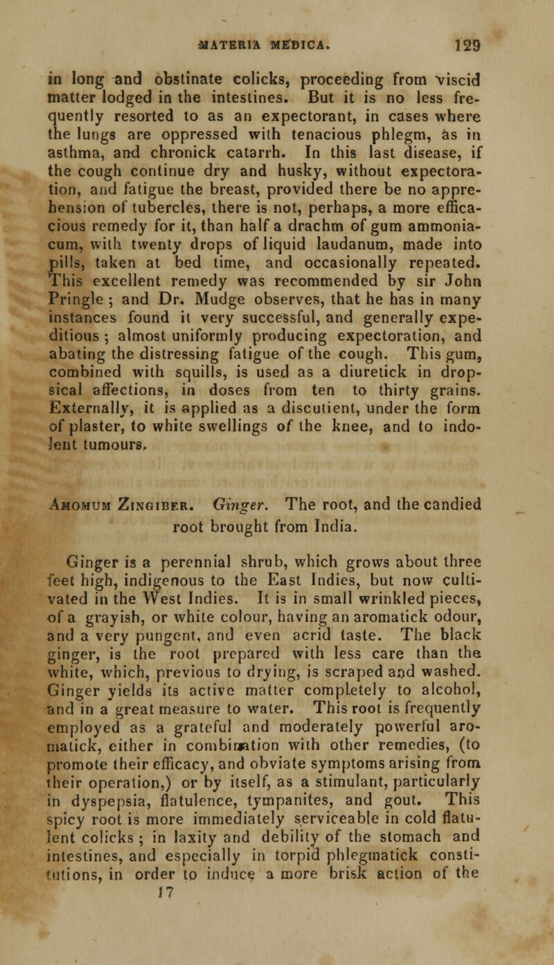 in long and obstinate colicks, proceeding from viscid matter lodged in the intestines. But it is no less fre- quently resorted to as an expectorant, in cases where the lungs are oppressed with tenacious phlegm, as in asthma, and chronick catarrh. In this last disease, if the cough continue dry and husky, without expectora- tion, and fatigue the breast, provided there be no appre- hension of tubercles, there is not, perhaps, a more effica- cious remedy for it, than half a drachm of gum ammonia- cum, with twenty drops of liquid laudanum, made into pills, taken at bed time, and occasionally repeated. This excellent remedy was recommended by sir John Pringle ; and Dr. Mudge observes, that he has in many instances found it very successful, and generally expe- ditious ; almost uniformly producing expectoration, and abating the distressing fatigue of the cough. This gum, combined with squills, is used as a diuretick in drop- sical affections, in doses from ten to thirty grains. Externally, it is applied as a discutient, under the form of plaster, to white swellings of the knee, and to indo- lent tumours. Amomum Zingiber. Ginger. The root, and the candied root brought from India. Ginger is a perennial shrub, which grows about three feet high, indigenous to the East Indies, but now culti- vated in the West Indies. It is in small wrinkled pieces, of a grayish, or white colour, having an aromatick odour, and a very pungent, and even acrid taste. The black ginger, is the root prepared with less care than the white, which, previous to drying, is scraped and washed. Ginger yields its active matter completely to alcohol, and in a great measure to water. This root is frequently employed as a grateful and moderately powerful aro- matick, either in combination with other remedies, (to promote their efficacy, and obviate symptoms arising from their operation,) or by itself, as a stimulant, particularly in dyspepsia, flatulence, tympanites, and gout. This spicy root is more immediately serviceable in cold flatu- lent colicks; in laxity and debility of the stomach and intestines, and especially in torpid phlegmatick consti- tutions, in order to induce a more brisk action of the 17