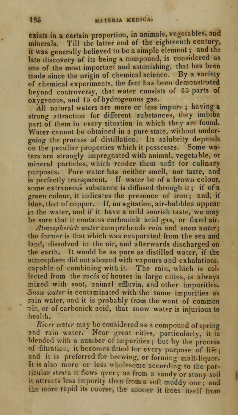 exists in a certain proportion, in animals, vegetables, and minerals. Till the latter end of the eighteenth century, it was generally believed to be a simple element; and the late discovery of its being a compound, is considered as one of the most important and astonishing, that has been made since the origin of chemical science. By a variety of chemical experiments, the fact has been demonstrated beyond controversy, that water consists of 85 parts of oxygenous, and 15 of hydrogenous gas. All natural waters are more or less impure ; having a strong attraction for different substances, they imbibe part of them in every situation in which they are found. Water cannot be obtained in a pure state, without under- going the process of distillation. Its salubrity depends on the peculiar properties which it possesses. Some wa- ters are strongly impregnated with animal, vegetable, or mineral particles, which render them unfit for culinary purposes. Pure water has neither smell, nor taste, and is perfectly transparent. If water be of a brown colour, some extraneous substance is diffused through it; if of a green colour, it indicates the presence of iron ; and, if blue, that of copper. If, on agitation, air-bubbles appear in the water, and if it have a mild sourish taste, we may be sure that it contains carbonick acid gas, or fixed air. Atmospherich water comprehends rain and snow water; the former is that which was evaporated from the sea and land, dissolved in the air, and afterwards discharged on the earth. It would be as pure as distilled water, if the atmosphere did not abound with vapours and exhalations, capable of combining with it. The rain, which is col- lected from the roofs of houses in large cities, is always mixed with soot, animal effluvia, and other impurities. •Snow water is contaminated with the same impurities as rain water, and it is probably from the want of common •air, or of carbonick acid, that snow water is injurious to health. River water may be considered as a compound of spring and rain water. Near great cities, particularly, it is blended with a number of impurities ; but by the process of filtration, it becomes fitted lor every purpose of lifc; and it is preferred for brewing, or forming malt-liquor. It is also more or less wholesome according to the par- ticular strata it flows over; as from a sandy^or stony soil it attracts less impurity than from a soft muddy one; and the more rapid its course, the sooner it frees itself'from