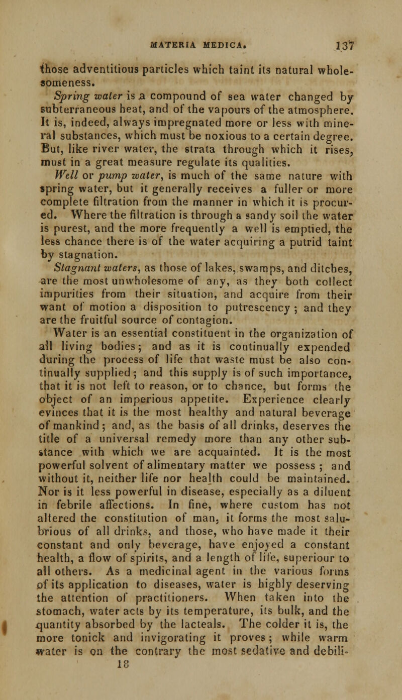 those adventitious particles which taint its natural whole- someness. Spring water is a compound of sea water changed by subterraneous heat, and of the vapours of the atmosphere. It is, indeed, always impregnated more or less with mine- ral substances, which must be noxious to a certain degree. But, like river water, the strata through which it rises, must in a great measure regulate its qualities. Well or pump water, is much of the same nature with spring water, but it generally receives a fuller or more complete filtration from the manner in which it is procur- ed. Where the filtration is through a sandy soil the water is purest, and the more frequently a well is emptied, the less chance there is of the water acquiring a putrid taint by stagnation. Stagnant waters, as those of lakes, swamps, and ditches, are the most unwholesome of any, as they both collect impurities from their situation, and acquire from their want of motion a disposition to putrescency ; and they are the fruitful source of contagion. Water is an essential constituent in the organization of ail living bodies; and as it is continually expended during the process of life that waste must be also con- tinually supplied; and this supply is of such importance, that it is not left to reason, or to chance, but forms the object of an imperious appetite. Experience clearly evinces that it is the most healthy and natural beverage of mankind; and, as the basis of all drinks, deserves the title of a universal remedy more than any other sub- stance with which we are acquainted. It is the most powerful solvent of alimentary matter we possess; and without it, neither life nor health could be maintained. Nor is it less powerful in disease, especially as a diluent in febrile affections. In fine, where custom has not altered the constitution of man. it forms the most salu- brious of all drinks, and those, who have made it their constant and only beverage, have enjoyed a constant health, a flow of spirits, and a length of life, superiour to all others. As a medicinal agent in the various forms of its application to diseases, water is highly deserving the attention of practitioners. When taken into the stomach, water acts by its temperature, its bulk, and the quantity absorbed by the lacteals. The colder it is, the more tonick and invigorating it proves; while warm water is on the contrary the most sedative and debili- 18