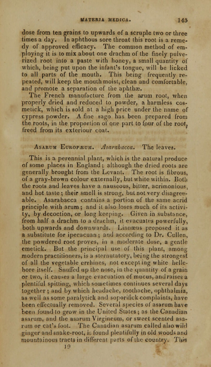 dose from ten grains to upwards of a scruple two or three times a day. In aphthous sore throat this root is a reme- dy of approved efficacy. The common method of em- ploying it is to mix about one drachm of the finely pulve- rized root into a paste with honey, a small quantity of which, being put upon the infant's tongue, will be licked to all parts of the mouth. This being frequently re- peated, will keep the mouth moist, clean and comfortable, and promote a separation of the aphthae. The French manufacture, from the arum root, when properly dried and reduced to powder, a harmless cos- metick, which is sold at a high price under the name of cypress powder. A fine sago has been prepared from the roots, in the proportion of que part to fpur of the root, freed from its exleriour coat. Asarum: Europium. Asarabacca. The leaves. This is a perennial plant, which is the natural produce of some places in England; although the dried roots are generally brought from the Levant. The root is fibrous, of a gray-brown colour externally, but white within. Both the roots and leaves have a nauseous, bitter, acrimonious, and hot taste; their smell is strong, but not very disagree- able. Asarabacca contains a portion of the same acrid principle with arum; and it also loses much of its activi- ty, by decoction, or long keeping. Given in substance, from half a drachm to a drachm, it evacuates powerfully, both upwards and downwards. Linnaeus proposed it as a substitute for ipecacuan ; and according to Dr. Cullen, the powdered root proves, in a moderate dose, a gentle emetick. But the principal use of this plant, among modern practitioners, is a sternutatory, being the strongest of all the vegetable errhincs, not excepting white helle- bore itself. Snuffed up the nose, in the quantity of a grain or two, it causes a large evacuation of mucus, and raises a plentiful spitting, which sometimes continues several days together; and by which headache, toothache, ophthalmia, as well as some paralytick and soporifick-complaints, have been effectually removed. Several species of asarum have been found to grow in the United States; as the Canadian asarum, and the asarum Virgineum, or sweet scented asa- rum or cat's foot. The Canadian asarum called also wild ginger and snake-root, it, found plentifully in old woods and mountainous tracts in different parts of the country. This