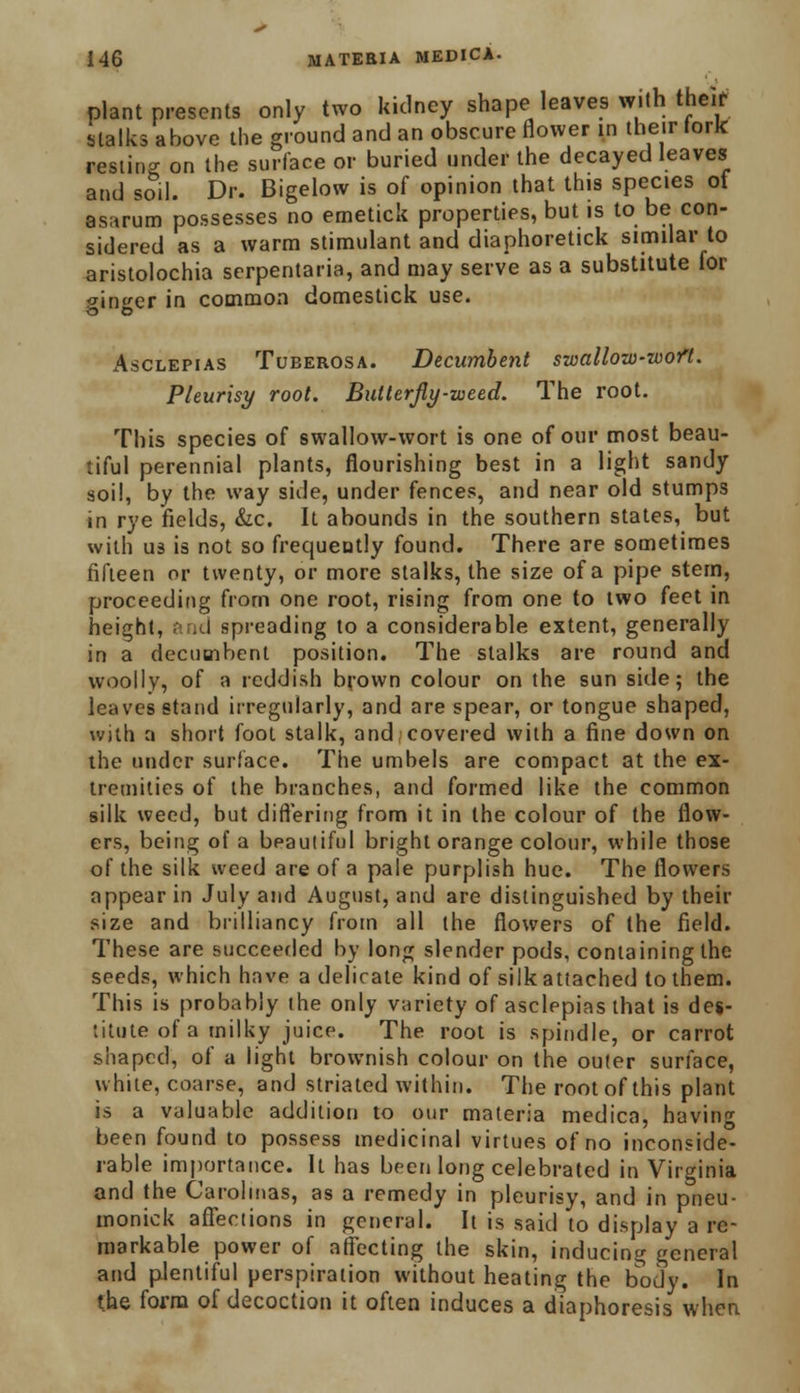 plant presents only two kidney shape leaves with their stalks above the ground and an obscure flower in their fork restino- on the surface or buried under the decayed leaves and soil. Dr. Bigelow is of opinion that this species of asarum possesses no emetick properties, but is to be con- sidered as a warm stimulant and diaphoretick similar to aristolochia serpentaria, and may serve as a substitute for mincer in common domestick use. Asclepias Tuberosa. Decumbent swallow-wofl. Pleurisy root. Bulterfly-weed. The root. This species of swallow-wort is one of our most beau- tiful perennial plants, flourishing best in a light sandy soil, by the way side, under fences, and near old stumps in rye fields, &c. It abounds in the southern states, but with us is not so frequently found. There are sometimes fifteen or twenty, or more stalks, the size of a pipe stem, proceeding from one root, rising from one to two feet in height, and spreading to a considerable extent, generally in a decumbent position. The stalks are round and woolly, of a reddish brown colour on the sun side; the leaves stand irregularly, and are spear, or tongue shaped, with a short foot stalk, and covered with a fine down on the under surface. The umbels are compact at the ex- tremities of the branches, and formed like the common silk weed, but differing from it in the colour of the flow- ers, being of a beautiful bright orange colour, while those of the silk weed are of a pale purplish hue. The flowers appear in July and August, and are distinguished by their size and brilliancy from all the flowers of the field. These are succeeded by long slender pods, containing the seeds, which have a delicate kind of silk attached to them. This is probably the only variety of asclepias that is des- titute of a milky juice. The root is spindle, or carrot shaped, of a light brownish colour on the outer surface, white, coarse, and striated within. The root of this plant is a valuable addition to our materia medica, having been found to possess medicinal virtues of no inconside- rable importance. It has been long celebrated in Virginia and the Carol inas, as a remedy in pleurisy, and in pneu- monick affections in general. It is said to display a re- markable power of affecting the skin, inducing general and plentiful perspiration without heating the body. In the form of decoction it often induces a diaphoresis when