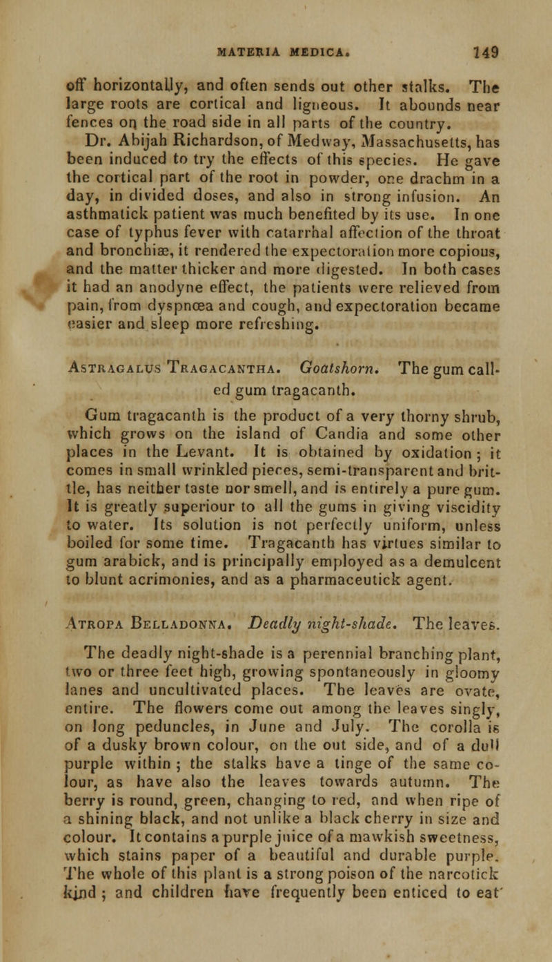 off horizontally, and often sends out other stalks. The large roots are cortical and ligneous. It abounds near fences on. the road side in all parts of the country. Dr. Abijah Richardson, of Med way, iWassachusetts, has been induced to try the effects of this species. He gave the cortical part of the root in powder, one drachm in a day, in divided doses, and also in strong infusion. An asthmatick patient was much benefited by its use. In one case of typhus fever with catarrhal affeciion of the throat and bronchiae, it rendered the expectoration more copious, and the matter thicker and more digested. In both cases it had an anodyne effect, the patients were relieved from pain, from dyspncea and cough, and expectoration became easier and sleep more refreshing. Astragalus Tragacantha. Goatshorn. The gum call- ed gum tragacanth. Gum tragacanth is the product of a very thorny shrub, which grows on the island of Candia and some other places in the Levant. It is obtained by oxidation ; it comes in small wrinkled pieces, semi-transparent and brit- tle, has neither taste nor smell, and is entirely a pure gum. It is greatly superiour to all the gums in giving viscidity to water. Its solution is not perfectly uniform, unless boiled for some time. Tragacanth has virtues similar to gum arabick, and is principally employed as a demulcent to blunt acrimonies, and as a pharmaceutick agent. Atropa Belladonna. Deadly night-shade. The leaves. The deadly night-shade is a perennial branching plant, two or three feet high, growing spontaneously in gloomy lanes and uncultivated places. The leaves are ovate, entire. The flowers come out among the leaves singly, on long peduncles, in June and July. The corolla is of a dusky brown colour, on the out side, and of a du'l purple within ; the stalks have a tinge of the same co- lour, as have also the leaves towards autumn. The berry is round, green, changing to red, and when ripe of a shining black, and not unlike a black cherry in size and colour. It contains a purple juice of a mawkish sweetness, which stains paper of a beautiful and durable purple. The whole of this plant is a strong poison of the narcotick kjjid ; and children have frequently been enticed to eat'